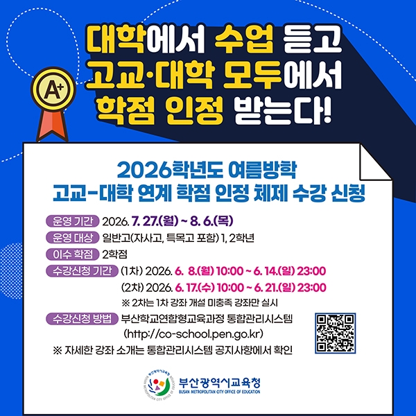 <p>2026학년도 여름방학 고교-대학 연계 학점 인정 체제 수강 신청 안내</p><br/><p><br /></p><br/><p>주요 내용:</p><br/><p><br /></p><br/><p>&nbsp; &nbsp;운영 기간: 2026년 7월 27일 (월) ~ 8월 6일 (목)</p><br/><p>&nbsp; &nbsp;운영 대상: 일반고, 자사고, 특목고 1, 2학년</p><br/><p>&nbsp; &nbsp;이수 학점: 2학점</p><br/><p><br /></p><br/><p>수강 신청 기간:</p><br/><p><br /></p><br/><p>&nbsp; &nbsp;1차: 2026년 6월 8일 (월) 10:00 ~ 6월 14일 (일) 23:00</p><br/><p>&nbsp; &nbsp;2차: 2026년 6월 17일 (수) 10:00 ~ 6월 21일 (일) 23:00</p><br/><p>&nbsp; &nbsp; &nbsp; &nbsp;2차 수강 신청은 1차 강좌 개설 미충족 강좌에 한하여 진행됩니다.</p><br/><p><br /></p><br/><p>수강 신청 방법:</p><br/><p><br /></p><br/><p>&nbsp; &nbsp;부산학교연합형교육과정 통합관리시스템</p><br/><p>&nbsp; &nbsp;URL: http://co-school.pen.go.kr</p><br/><p>&nbsp; &nbsp;자세한 강좌 소개는 통합관리시스템 공지사항에서 확인 가능합니다.</p><br/><p><br /></p><br/><p>안내: 대학에서 수업을 듣고 고등학교와 대학 모두에서 학점을 인정받는 프로그램입니다.</p><br/>