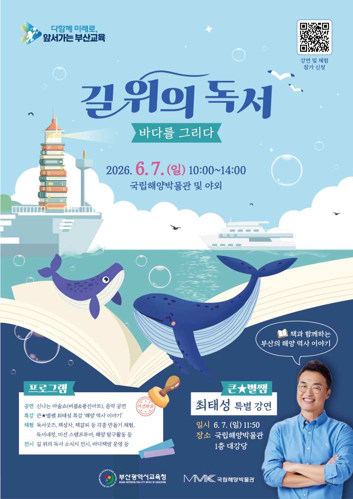 함께 미래로 앞서가는 부산교육길 위의 독서바다를 그리다2026. 6. 7. (일) 10:00~14:00국립해양박물관 및 야외7세 및 체험 참가 신청프로그램공연 신나는 마술 쇼(버블&풍선 아트), 음악 공연특강 큰별쌤 최태성 특강 ‘바다 이야기’체험 독서굿즈, 책상자, 책갈피 등 각종 만들기 체험, 독서퀴즈, 미션 스탬프투어, 해양 탐구활동 등전시 길 위의 독서 소식지 전시, 바다책 운영 등큰★별쌤 최태성 특별 강연일시 6. 7. (일) 11:50장소 국립해양박물관 1층 대강당책과 함께하는부산의 해양 역사 이야기부산광역시교육청국립해양박물관