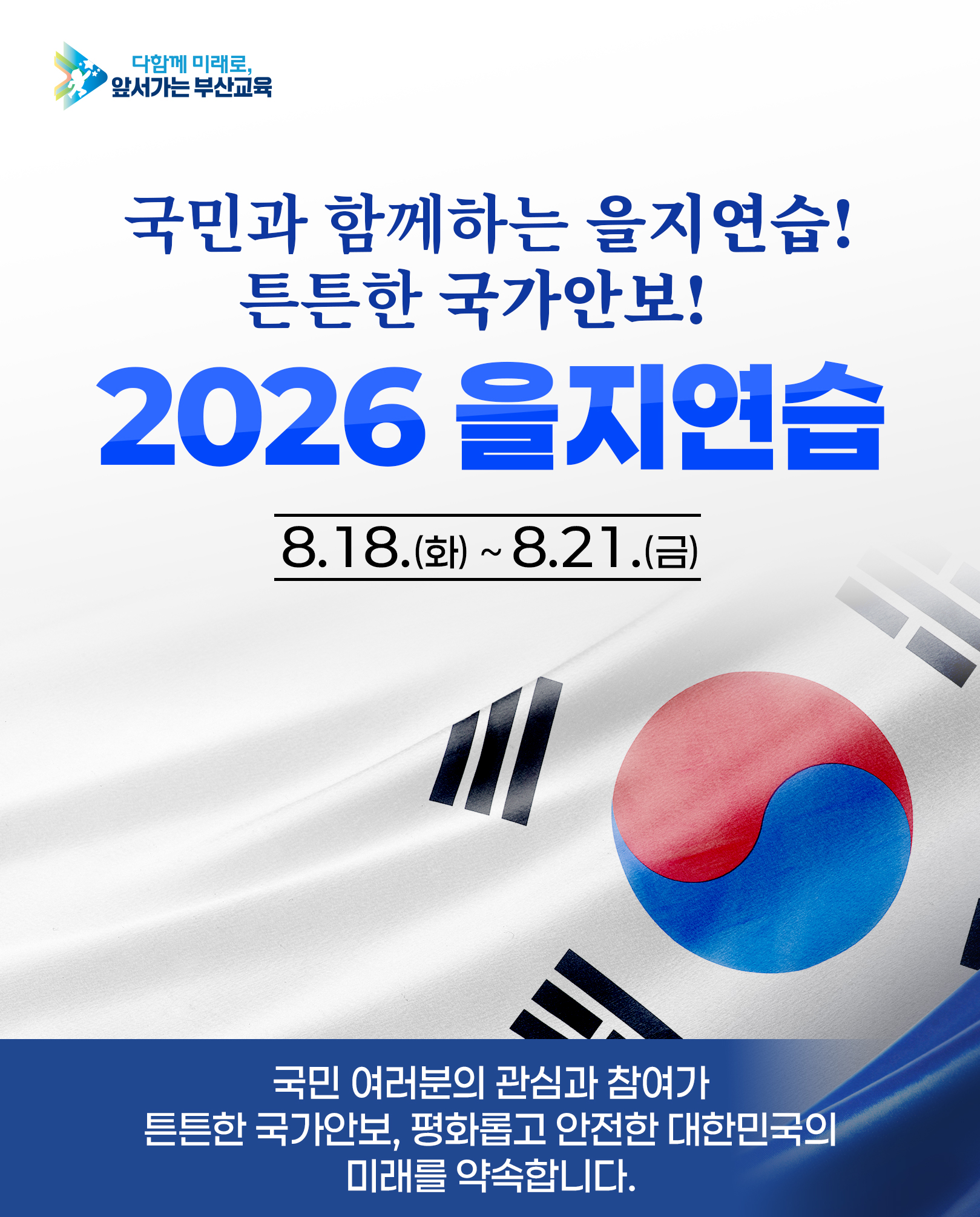 <p>다함께 미래로,</p>
<p>앞서가는 부산교육</p>
<p>국민과 함께하는 을지연습!</p>
<p>튼튼한 국가안보!</p>
<p>2026 을지연습</p>
<p>8.18.(화) ~ 8.21.(금)</p>
<p>국민 여러분의 관심과 참여가</p>
<p>튼튼한 국가안보, 평화롭고 안전한 대한민국의</p>
<p>미래를 약속합니다.</p>