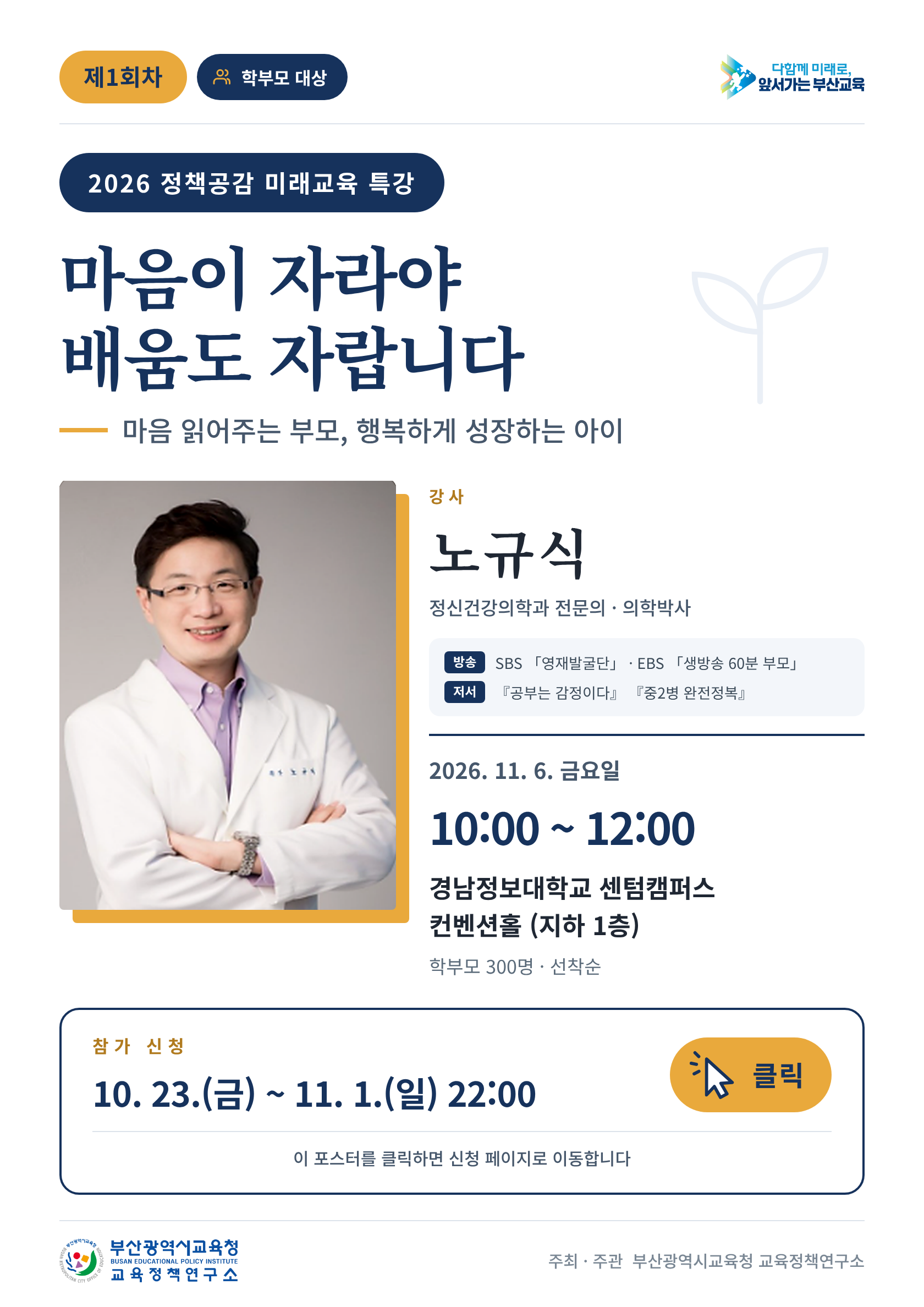 <p>제1회차 학부모 대상</p>
<p>2026 정책공감 미래교육 특강</p>
<p>마음이 자라야</p>
<p>배움도 자랍니다</p>
<p>마음 읽어주는 부모, 행복하게 성장하는 아이</p>
<p>강사</p>
<p>노규식</p>
<p>정신건강의학과 전문의 · 의학박사</p>
<p>방송 SBS 「영재발굴단」 · EBS 「생방송 60분 부모」</p>
<p>저서 「공부는 감정이다」 「중2병 완전정복」</p>
<p>2026. 11. 6. 금요일</p>
<p>10:00 ~ 12:00</p>
<p>경남정보대학교 센텀캠퍼스</p>
<p>컨벤션홀 (지하 1층)</p>
<p>학부모 300명 • 선착순</p>
<p>참 가 신청</p>
<p>10. 23.(금) ~ 11. 1.(일) 22:00</p>
<p>이 포스터를 클릭하면 신청 페이지로 이동합니다.</p>
<p>클릭</p>
<p>다함께 미래로,</p>
<p>앞서가는 부산교육</p>
<p>부산광역시교육청</p>
<p>BUSAN METROPOLITAN CITY OFFICE</p>
<p>EDUCATION</p>
<p>교육정책연구소</p>
<p>주최·주관 부산광역시교육청 교육정책연구소</p>
