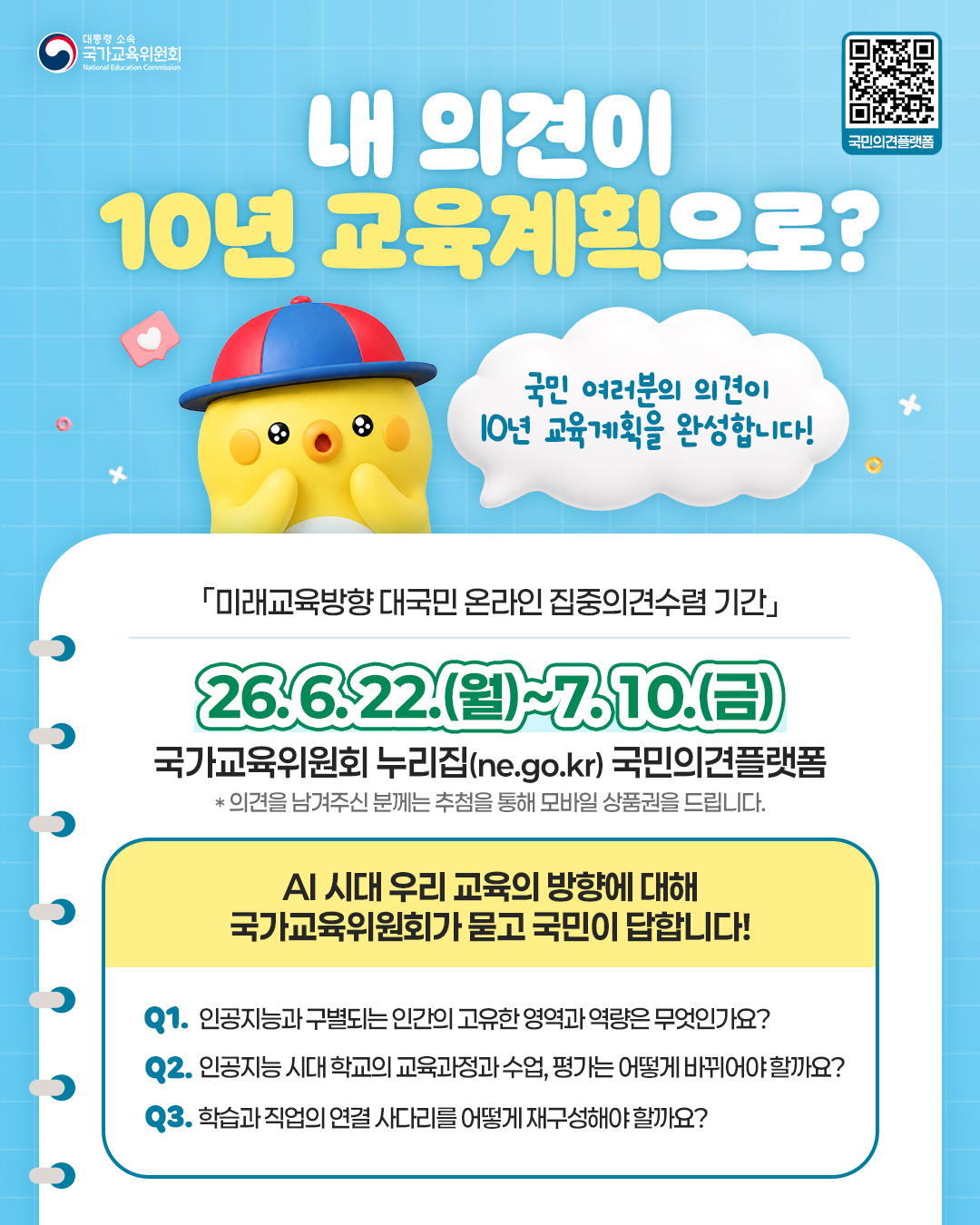 <p>대통령 소속국가교육위원회</p>
<p>내 의견이</p>
<p>국민의견플랫폼</p>
<p>10년 교육계획으로?</p>
<p>국민 여러분의 의견이</p>
<p>10년 교육계획을 완성합니다!</p>
<p>「미래교육방향 대국민 온라인 집중의견수렴 기간」</p>
<p>26.6.22.(월)~7.10.(금)</p>
<p>국가교육위원회 누리집(ne.go.kr) 국민의견플랫폼</p>
<p>의견을 남겨주신 분께는 추첨을 통해 모바일 상품권을 드립니다.</p>
<p>AI 시대 우리 교육의 방향에 대해</p>
<p>국가교육위원회가 묻고 국민이 답합니다!</p>
<p>Q1. 인공지능과 구별되는 인간의 고유한 영역과 역량은 무엇인가요?</p>
<p>Q2. 인공지능 시대 학교의 교육과정과 수업, 평가는 어떻게 바뀌어야할까요?</p>
<p>Q3. 학습과 직업의 연결 사다리를 어떻게 재구성해야 할까요?</p>
