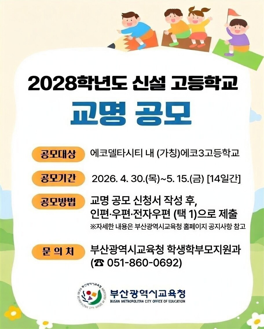 2028학년도 신설 고등학교 교명 공모공모대상에코델타시티 내 (가칭)에코3고등학교공모기간2026. 4. 30.(목) ~ 5. 15.(금) [14일간]공모방법교명 공모 신청서 작성 후,인편·우편·전자우편(택1)으로 제출※ 자세한 내용은 부산광역시교육청 홈페이지 공지사항 참고문의처부산광역시교육청 학생학부모지원과(☎ 051-860-0692)부산광역시교육청BUSAN METROPOLITAN CITY OFFICE OF EDUCATION
