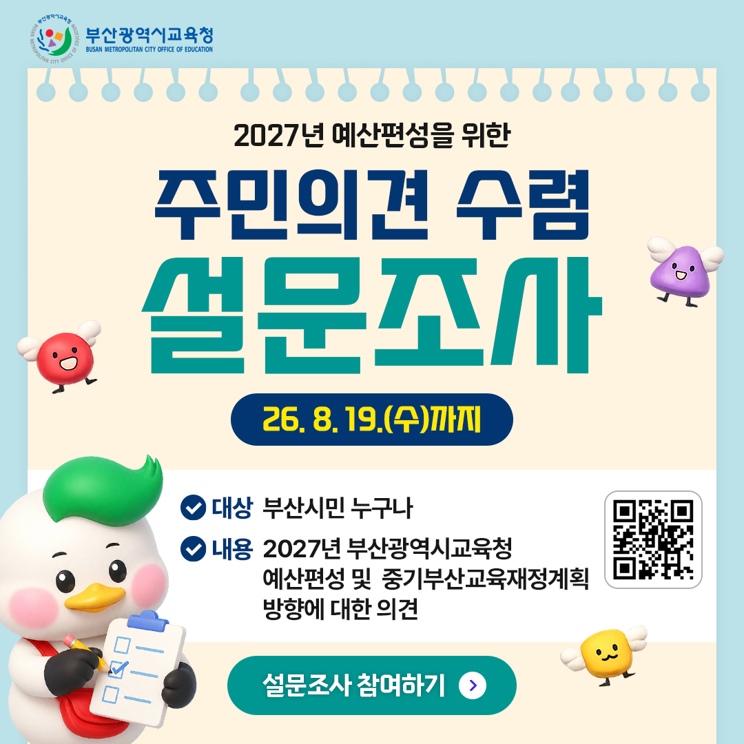 <p>2027년 예산편성을 위한</p>
<p>주민의견 수렴</p>
<p>설문조사</p>
<p>26. 8. 19.(수)까지</p>
<p>대상 부산시민 누구나</p>
<p>내용 2027년 부산광역시교육청</p>
<p>예산편성 및 중기부산교육재정계획</p>
<p>방향에 대한 의견</p>
<p>설문조사 참여하기 ></p>
