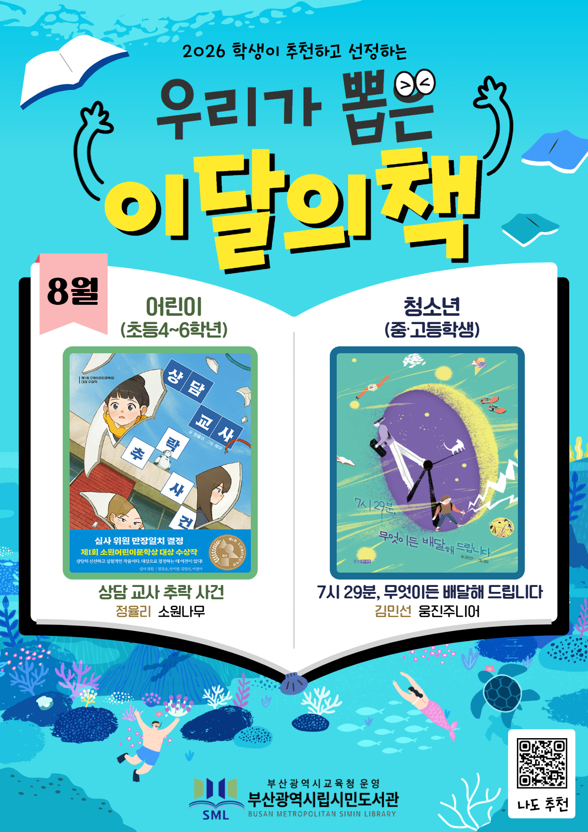<p>2026 학생이 추천하고 선정하는 우리가 뽑은 이달의 책</p>
<p>8월</p>
<p>어린이</p>
<p>(초등4~6학년)</p>
<p>상담교사 추락사건</p>
<p>정율리 소원나무</p>
<p>청소년</p>
<p>(중·고등학생)</p>
<p>7시 29분, 무엇이든 배달해드립니다</p>
<p>김민선 웅진주니어</p>
<p>부산광역시교육청 운영</p>
<p>부산광역시립시민도서관</p>