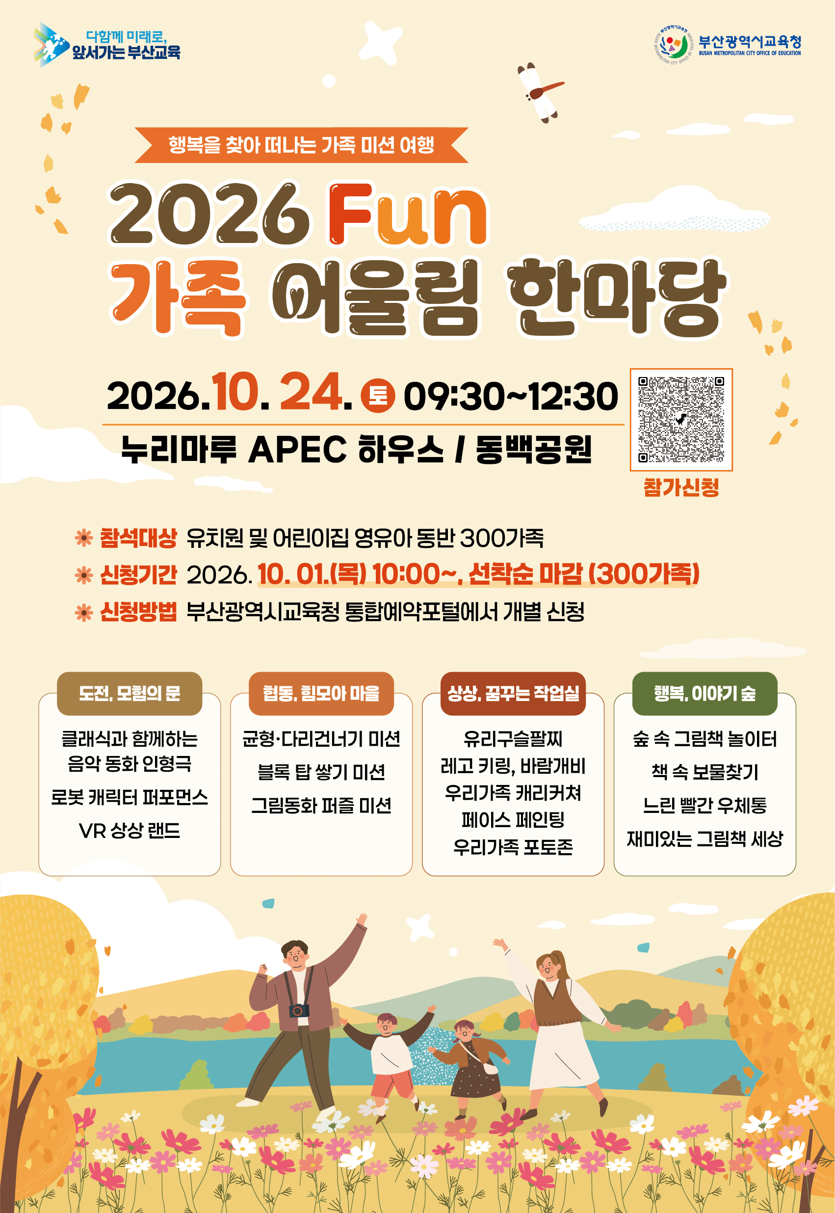 행복을 찾아 떠나는 가족 미션 여행2026 Fun가족 어울림 한마당2026.10.24. 토 09:3012:30누리마루 APEC 하우스 | 동백공원참석대상 유치원 및 어린이집 영유아 동반 300가족참가신청신청기간 2026.10.01.(목) 10:00, 선착순 마감 (300가족)신청방법 부산광역시교육청 통합예약포털에서 개별 신청도전, 모험의 문클래식과 함께하는음악 동화 인형극로봇 캐릭터 퍼포먼스VR 상상 랜드협동, 힘모아 마을균형·다리건너기 미션블록 탑 쌓기 미션그림동화 퍼즐 미션상상, 꿈꾸는 작업실유리구슬팔찌레고 키링, 바람개비우리가족 캐리커쳐페이스 페인팅우리가족 포토존행복, 이야기 숲숲 속 그림책 놀이터책 속 보물찾기느린 빨간 우체통재미있는 그림책 세상