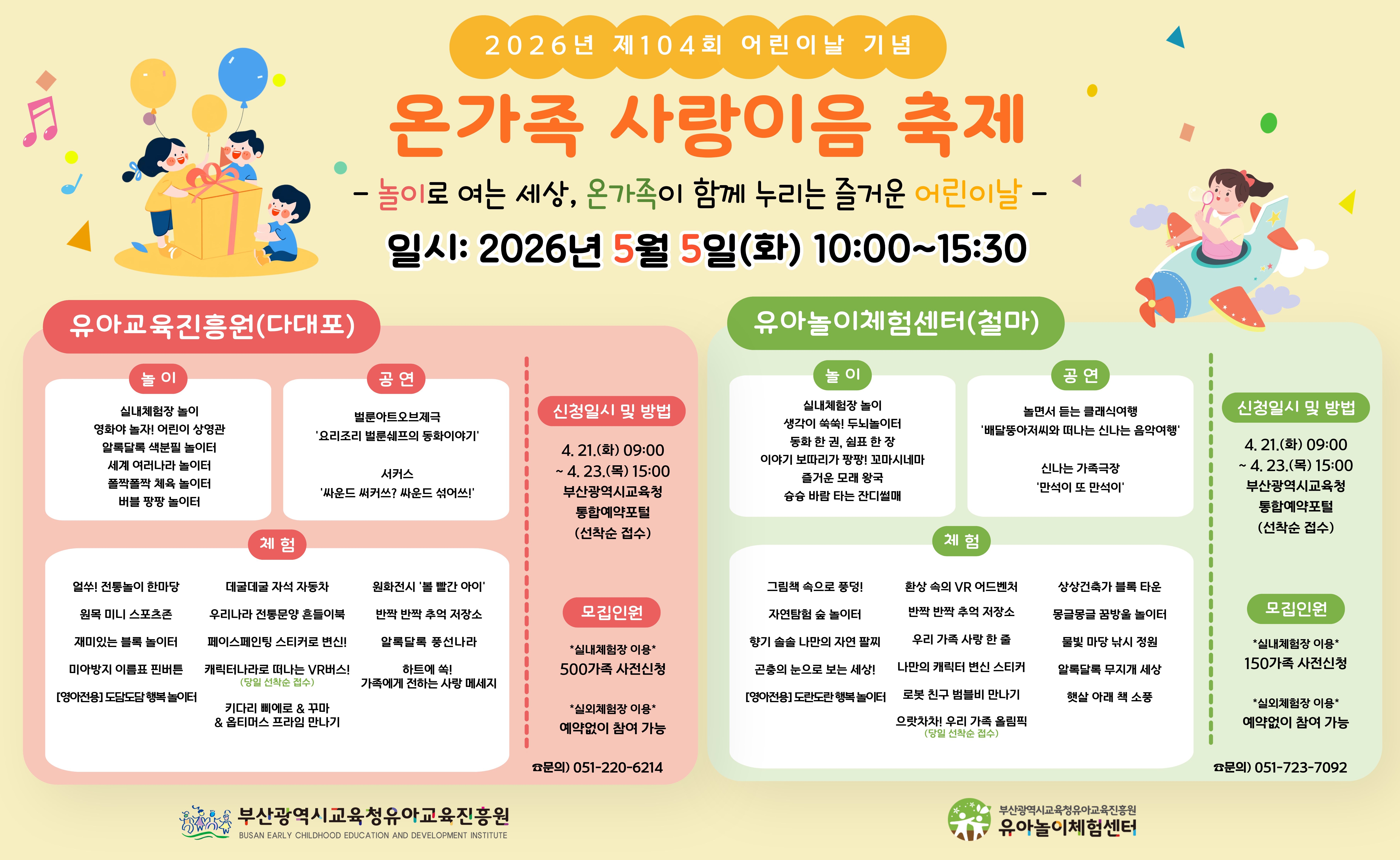 <p>2026년 제104회 어린이날 기념 '온가족 사랑이음 축제' 안내</p><br/><p>슬로건: 놀이로 여는 세상, 온가족이 함께 누리는 즐거운 어린이날</p><br/><p>일시: 2026년 5월 5일(화) 10:00 ~ 15:30</p><br/><p><br /></p><br/><p>1. 유아교육진흥원 (다대포)</p><br/><p>놀이</p><br/><p><br /></p><br/><p>실내체험장 놀이</p><br/><p>영화야 놀자! 어린이 상영관</p><br/><p>알록달록 색분필 놀이터</p><br/><p>세계 여러나라 놀이터</p><br/><p>폴짝폴짝 체육 놀이터</p><br/><p>버블 팡팡 놀이터</p><br/><p>공연</p><br/><p><br /></p><br/><p>벌룬아트오브제극: '요리조리 벌룬쉐프의 동화이야기'</p><br/><p>서커스: '싸운드 써커쓰? 싸운드 섞어쓰!'</p><br/><p>체험</p><br/><p><br /></p><br/><p>얼쑤! 전통놀이 한마당</p><br/><p>원목 미니 스포츠존</p><br/><p>재미있는 블록 놀이터</p><br/><p>미아방지 이름표 핀버튼 (영아전용: 도담도담 행복놀이터)</p><br/><p>데굴데굴 자석 자동차</p><br/><p>우리나라 전통문양 흔들이북</p><br/><p>페이스페인팅 스티커로 변신!</p><br/><p>캐릭터나라로 떠나는 VR버스! (당일 선착순 접수)</p><br/><p>키다리 삐에로 & 꾸마 & 옵티머스 프라임 만나기</p><br/><p>신청일시 및 방법</p><br/><p><br /></p><br/><p>일시: 4. 21.(화) 09:00 ~ 4. 23.(목) 15:00</p><br/><p>방법: 부산광역시교육청 통합예약포털 (선착순 접수)</p><br/><p>모집인원</p><br/><p><br /></p><br/><p>실내체험장 이용: 500가족 사전신청</p><br/><p>실외체험장 이용: 예약 없이 참여 가능</p><br/><p>문의: 051-220-6214</p><br/><p><br /></p><br/><p>2. 유아놀이체험센터 (철마)</p><br/><p>놀이</p><br/><p><br /></p><br/><p>실내체험장 놀이</p><br/><p>생각이 쑥쑥! 두뇌놀이터</p><br/><p>동화 한 권, 쉼표 한 장</p><br/><p>이야기 보따리가 팡팡! 꼬마시네마</p><br/><p>즐거운 모래 왕국</p><br/><p>슝슝 바람 타는 잔디썰매</p><br/><p>공연</p><br/><p><br /></p><br/><p>놀면서 듣는 클래식여행: '배달뚱아저씨와 떠나는 신나는 음악여행'</p><br/><p>신나는 가족극장: '만석이 또 만석이'</p><br/><p>체험</p><br/><p><br /></p><br/><p>그림책 속으로 풍덩!</p><br/><p>자연탐험 숲 놀이터</p><br/><p>향기 솔솔 나만의 자연 팔찌</p><br/><p>곤충의 눈으로 보는 세상!</p><br/><p>[영아전용] 도란도란 행복놀이터</p><br/><p>환상 속의 VR 어드벤처</p><br/><p>반짝 반짝 추억 저장소</p><br/><p>우리 가족 사랑 한 줄</p><br/><p>나만의 캐릭터 변신 스티커</p><br/><p>로봇 친구 범블비 만나기</p><br/><p>으랏차차! 우리 가족 올림픽 (당일 선착순 접수)</p><br/><p>상상건축가 블록 타운</p><br/><p>몽글몽글 꿈방울 놀이터</p><br/><p>물빛 마당 낚시 정원</p><br/><p>알록달록 무지개 세상</p><br/><p>햇살 아래 책 소풍</p><br/><p>신청일시 및 방법</p><br/><p><br /></p><br/><p>일시: 4. 21.(화) 09:00 ~ 4. 23.(목) 15:00</p><br/><p>방법: 부산광역시교육청 통합예약포털 (선착순 접수)</p><br/><p>모집인원</p><br/><p><br /></p><br/><p>실내체험장 이용: 150가족 사전신청</p><br/><p>실외체험장 이용: 예약 없이 참여 가능</p><br/><p>문의: 051-723-7092</p><br/><p><br /></p><br/><p>주관: 부산광역시교육청 유아교육진흥원</p><br/>