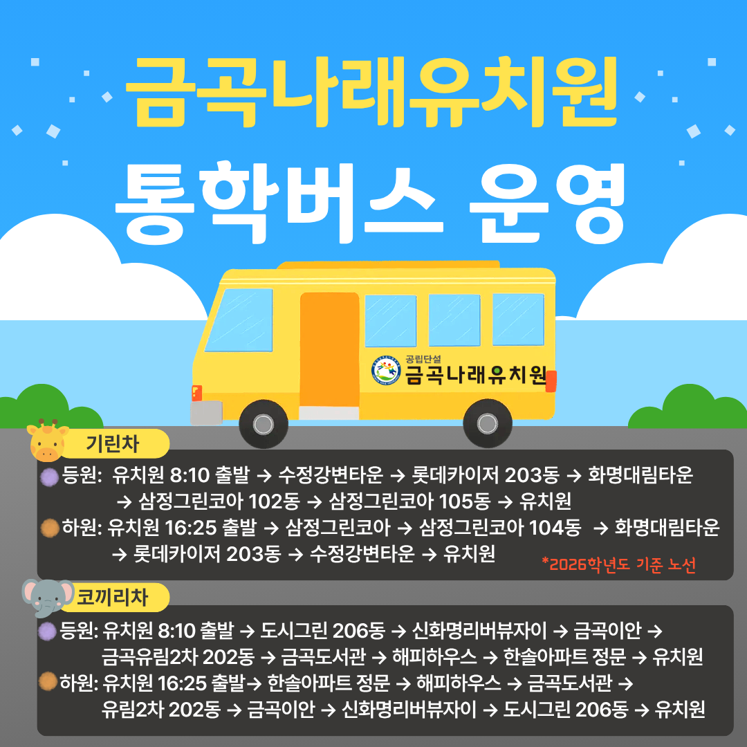 금곡나래유치원.통학버스 운영공립단설금곡나래유치원기린차등원: 유치원 8:10 출발 → 수정강변타운 → 롯데카이저 203동 → 화명대림타운→ 삼정그린코아 102동 → 삼정그린코아 105동 → 유치원하원: 유치원 16:25 출발 → 삼정그린코아 → 삼정그린코아 104동 → 화명대림타운→ 롯데카이저 203동 → 수정강변타운 → 유치원*2026학년도 기준 노선코끼리차등원: 유치원 8:10 출발 → 도시그린 206동 → 신화명리버뷰자이 → 금곡이안 →금곡유림2차 202동 → 금곡도서관 → 해피하우스 → 한솔아파트 정문 → 유치원하원: 유치원 16:25 출발→ 한솔아파트 정문 → 해피하우스 → 금곡도서관 →유림2차 202동 → 금곡이안 → 신화명리버뷰자이 → 도시그린 206동 → 유치원