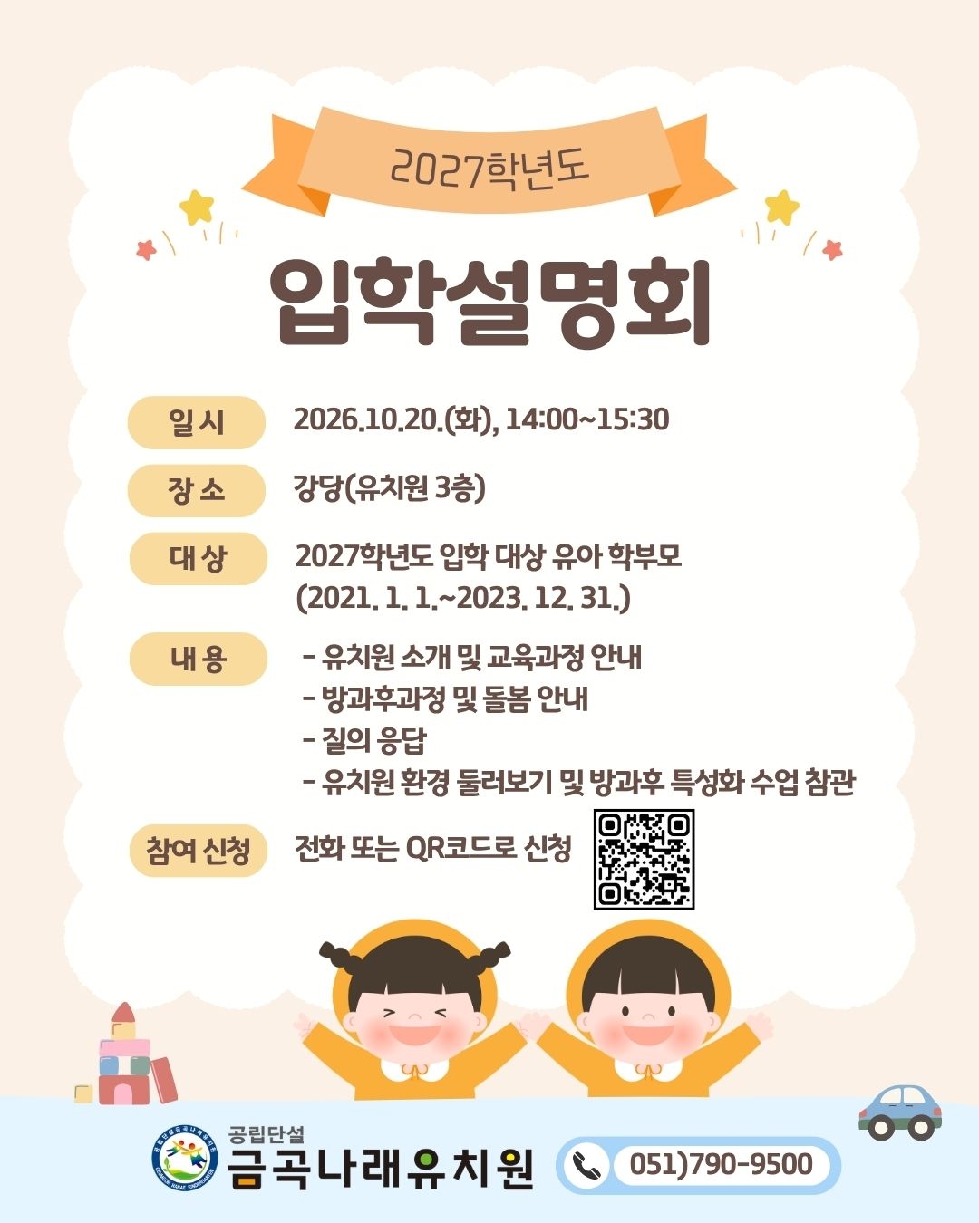 2027학년도입학설명회일시2026.10.20.(화), 14:00~15:30장소강당(유치원 3층)대상2027학년도 입학 대상 유아 학부모(2021. 1. 1.~2023. 12. 31.)내용* 유치원 소개 및 교육과정 안내* 방과후과정 및 돌봄 안내* 질의 응답* 유치원 환경 둘러보기 및 방과후 특성화 수업 참관참여 신청전화 또는 QR코드로 신청공립단설금곡나래유치원051)790-9500