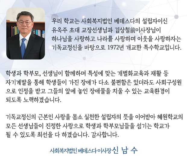 우리 학교는 사회복지법인 베데스다의 설립자이신 유옥주 초대 교장선생님과 김상철前이사장님이 하나님을 사랑하고 나라를 사랑하며 이웃을 사랑하자는 기독교정신을 바탕으로 1972년 개교한 특수학교입니다. 학생과 학부모, 선생님이 함께하며 특성에 맞는 개별화교육과 재활 등 자기계발을 통해 학생들이 가진 장애가 다소 불편함은 있더라도 사회구성원으로 인정을 받고 그들의 앞에 놓인 장애물을 치울 수 있는 교육환경이 되도록 노력하겠습니다. 기독교정신의 근본인 사랑을 몸소 실천한 설립자의 뜻을 이어받아 혜원학교의 모든 선생님들이 진정한 사랑으로 학생과 학부모님들을 섬기는 학교가 될 수 있도록 최선을 다 하겠습니다. 감사합니다. 사회복지법인 베데스다 이사장 신 남 수