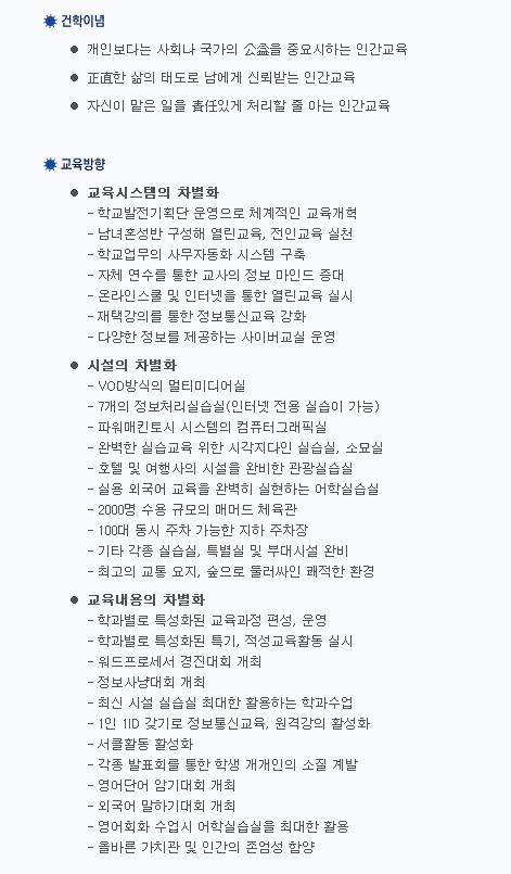 건학이념 개인보다는 사회나 국가의 公益을 중요시하는 인간교육, 正直한 삶의 태도로 남에게 신뢰받는 인간교육, 자신이 맡은 일을 責任있게 처리할 줄 아는 인간교육 교육방향 교육시스템의 차별화 학교발전기획단 운영으로 체계적인 교육개혁, 남녀혼성반 구성해 열린교육, 전인교육 실천, 학교업무의 사무자동화 시스템 구축, 자체 연수를 통한 교사의 정보 마인드 증대, 온라인스쿨 및 인터넷을 통한 열린교육 실시, 재택강의를 통한 정보통신교육 강화, 다양한 정보를 제공하는 사이버교실 운영 시설의 차별화 VOD방식의 멀티미디어실, 7개의 정보처리실습실(인터넷 전용 실습이 가능), 파워매킨토시 시스템의 컴퓨터그래픽실, 완벽한 실습교육 위한 시각디자인 실습실, 소묘실, 호텔 및 여행사의 시설을 완비한 관광실습실, 실용 외국어 교육을 완벽히 실현하는 어학연습실, 2000명 수용 규모의 매머드 체육관, 100대 동시 주차 가능한 지하 주차장, 기타 각종 실습실, 특별실 및 부대시설 완비, 최고의 교통 요지, 숲으로 둘러싸인 쾌적한 환경 교육내용의 차별화 학과별로 특성화된 교육과정 편성, 운영, 학과별로 특성화된 특기, 적성교육활동 실시, 워드프로세서 경진대회 개최, 정보사냥대회 개최, 최신 시설 실습실 최대한 활용하는 학과수업, 1인 1ID 갖기로 정보통신교육, 원격강의 활성화, 서클활동 활성화, 각종 발표회를 통한 학생 개개인의 소질 개발, 영어단어 암기대회 개최, 외국어 말하기대회 개최, 영어회화 수업시 어학실습실을 최대한 활용, 올바른 가치관 및 인간의 존엄성 함양