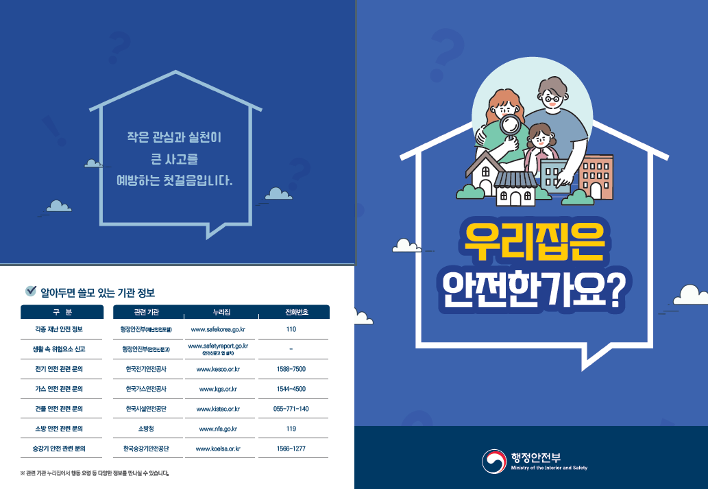 작은 관심과 실천이 큰 사고를 예방하는 첫걸음입니다 우리집은 안전한가요  알아두면 쓸모 있는 기관정보 각종 재난 안전 정보 행정안전부 재난안전포털 www.safekorea.go.kr 110  생활 속 위험요소 신고 행정안전부 안전신문고www.safekorea.go.kr 전기 안전 관련 문의 한국전기안전공사 www.kesco.or.kr 1588-7500  가스 안전 관련 문의 한국가스안전공사 www.kgs.or.kr 1544-4500  건설 안전 관련 문의 한국시설안전공단 www.kistec.or.kr  소방안전 관련문의 소방청 www.nfa.go.kr.119  승강기 안전 관련 문의 한국승강기안전공단 www.koelsa.or.kr 1566 1277  관련 기관 누리집에서 해당 유형 등 다양한 정보를 만나실 수 있습니다