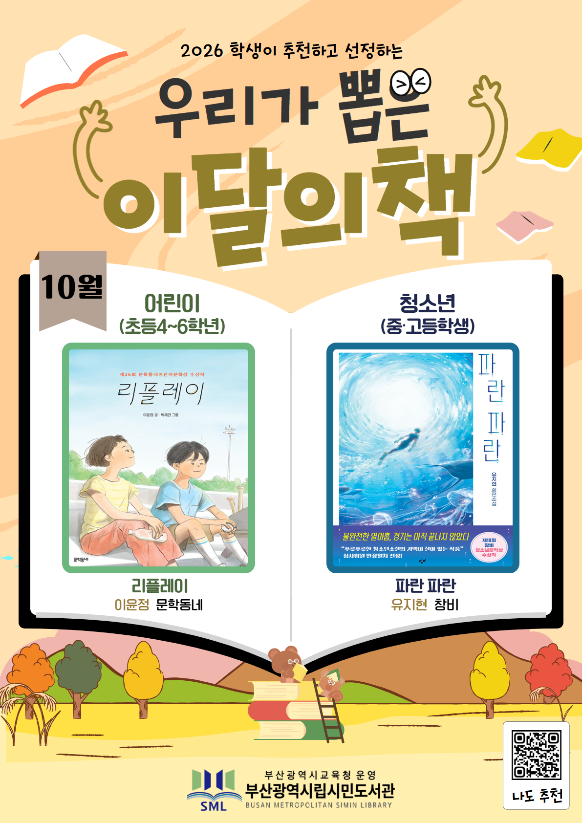 <p>2026 학생이 추천하고 선정하는 우리가 뽑은 이달의 책 10월</p>
<p>어린이 (초등4~6학년)</p>
<p>리플레이 이윤정 문학동네</p>
<p>청소년(중·고등학생)</p>
<p>파란 파란 유지헌 창비</p>
<p>부산광역시교육청 운영 부산광역시립시민도서관</p>