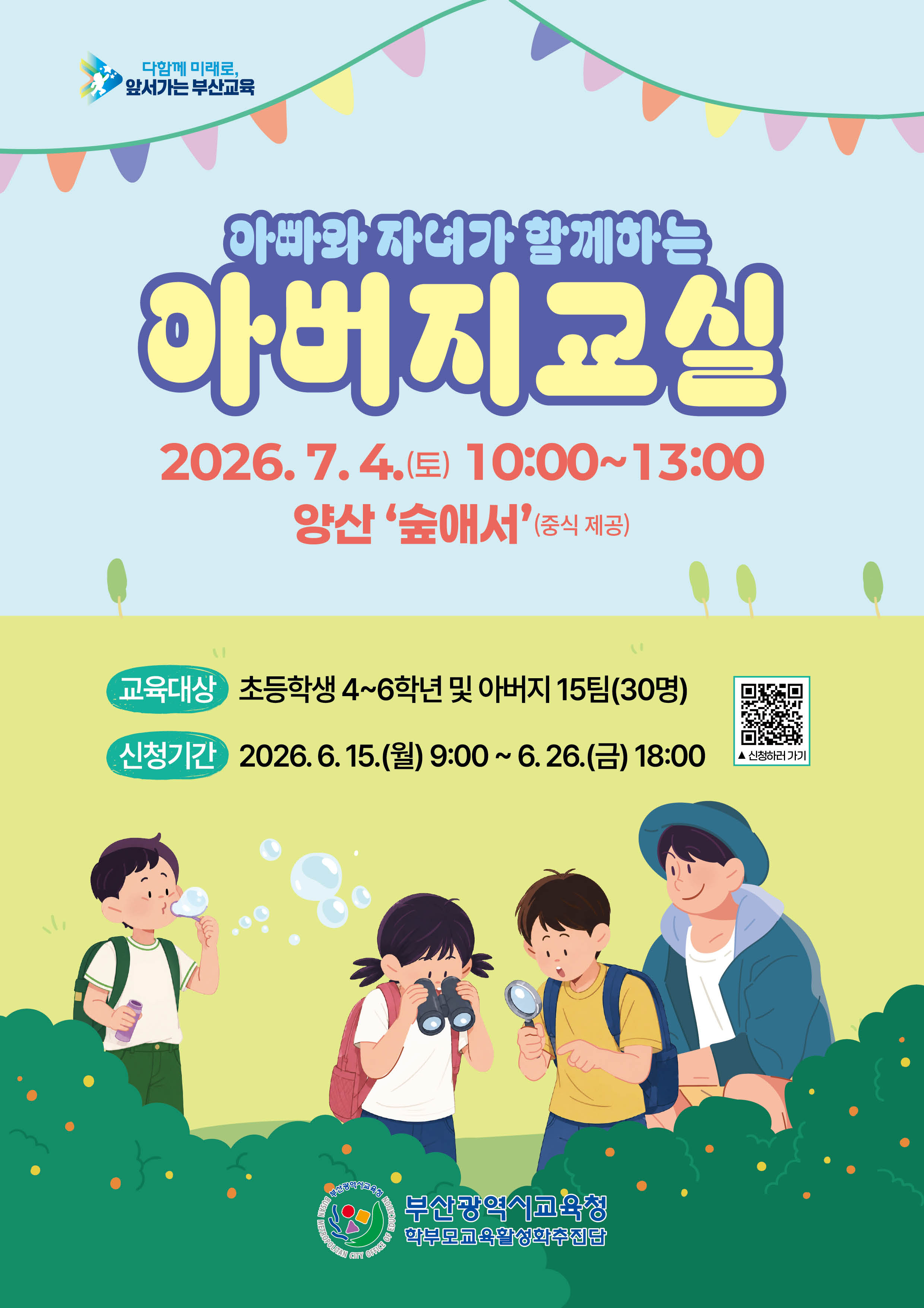 다함께 미래로,앞서가는 부산교육아빠와 자녀가 함께하는아버지교실2026.7.4.(토) 10:0013:00양산 '숲애서'(중식 제공)교육대상 초등학생 46학년 및 아버지 15팀(30명)신청기간 2026. 6. 15.(월) 9:00 ~ 6. 26.(금) 18:00부산광역시교육청