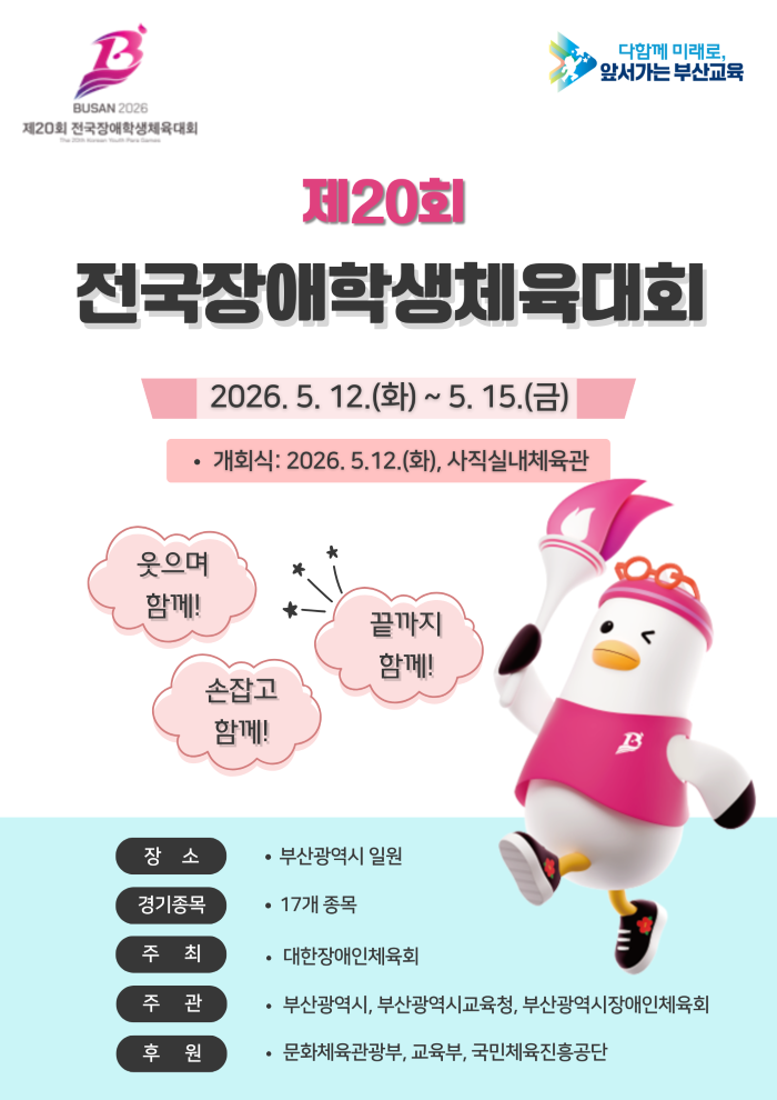 BUSAN 2026제20회 전국장애학생체육대회 The 20th Korean Youth Para Games 함께 미래로, 앞서가는 부산교육 제20회전국장애학생체육대회 12.(화) ~ 5. 15.(금) 개회식 : 2026. 5. 12.(화), 사직실내체육관 웃으며 함께! 손잡고 함께! 끝까지 함께! 장소 부산광역시 일원 경기종목 17개 종목 주최 대한장애인체육회 주관 부산광역시, 부산광역시교육청, 부산광역시장애인체육회 후원 문화체육관광부, 교육부, 국민체육진흥공단<br/><p> </p><br/>