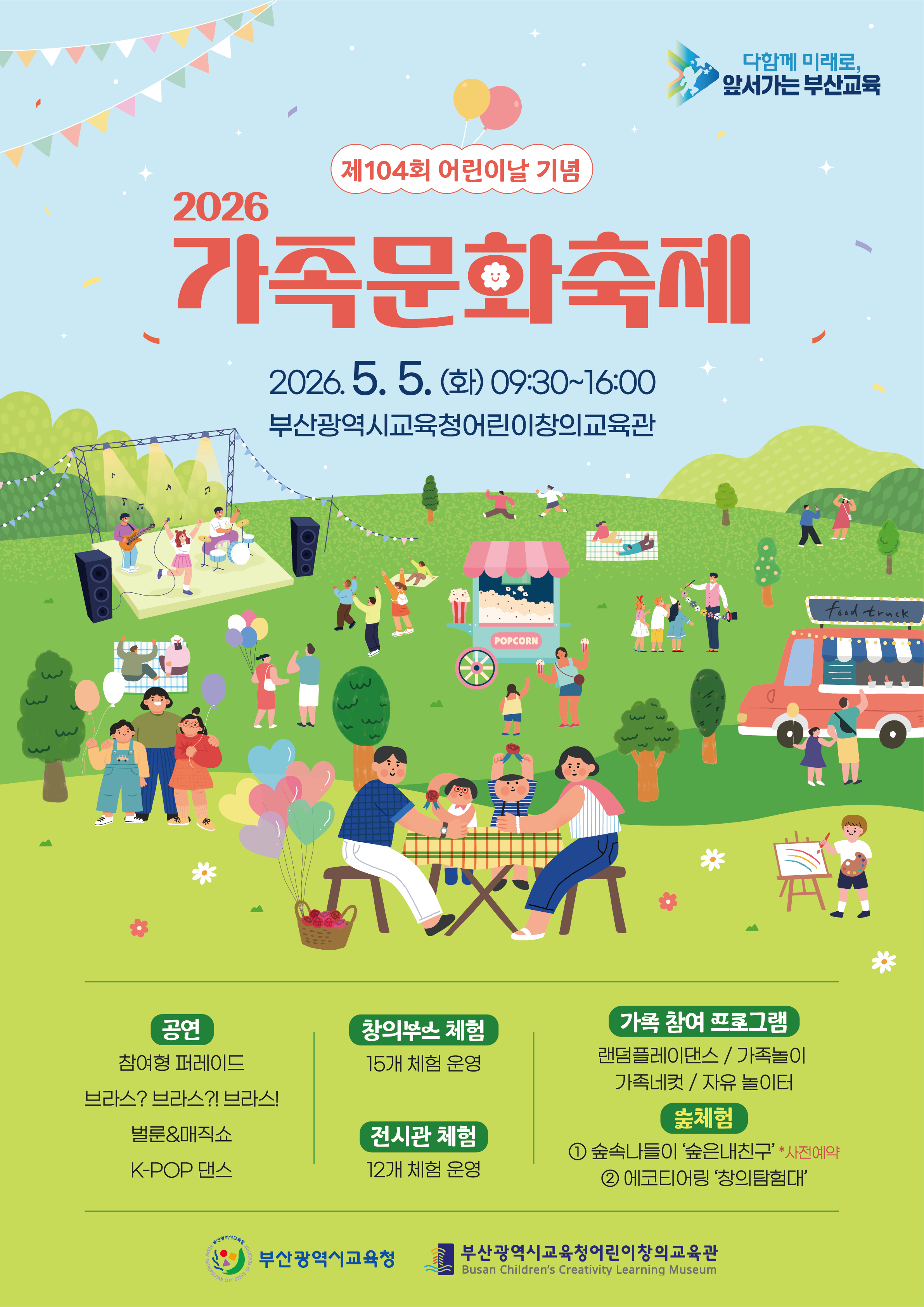 <p>2026 가족문화축제</p><br/><p><br/>   <br /><br/></p><br/><p>기념: 제104회 어린이날</p><br/><p><br/>   <br /><br/></p><br/><p>일시: 2026년 5월 5일 (화) 09:30 ~ 16:00</p><br/><p><br/>   <br /><br/></p><br/><p>장소: 부산광역시교육청 어린이창의교육관</p><br/><p><br/>   <br /><br/></p><br/><p>공연:</p><br/><p><br/>   <br /><br/></p><br/><p>참여형 퍼레이드</p><br/><p>브라스? 브라스?! 브라스!</p><br/><p>벌룬&매직쇼</p><br/><p>K-POP 댄스</p><br/><p>체험:</p><br/><p><br/>   <br /><br/></p><br/><p>창의부스 체험: 15개 체험 운영</p><br/><p>전시관 체험: 12개 체험 운영</p><br/><p>가족 참여 프로그램:</p><br/><p>랜덤플레이댄스 / 가족놀이</p><br/><p>가족네컷 / 자유 놀이터</p><br/><p>숲체험:</p><br/><p>① 숲속나들이 '숲은 내 친구' (사전예약)</p><br/><p>② 에코티어링 '창의 탐험대'</p><br/><p>주최/주관:</p><br/><p><br/>   <br /><br/></p><br/><p>부산광역시교육청</p><br/><p>부산광역시교육청 어린이창의교육관 (Busan Children's Creativity Learning Museum)</p><br/>
