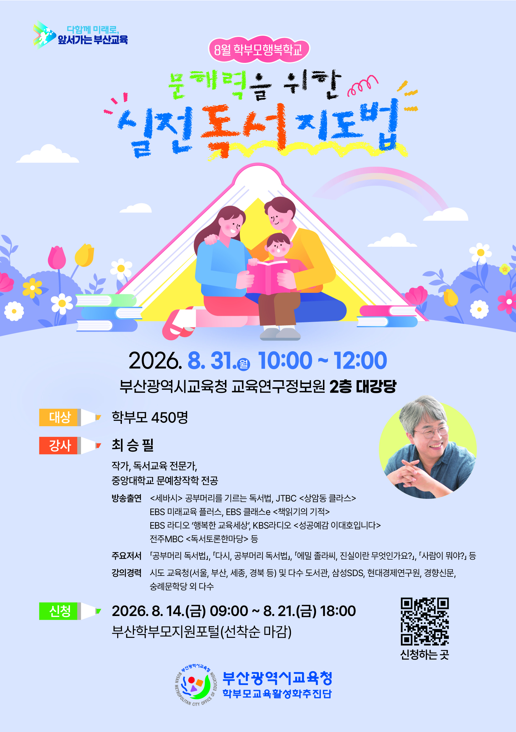 <p>다함께 미래로,</p>
<p>앞서가는 부산교육</p>
<p>8월 학부모행복학교</p>
<p>문해력을 위한 실전독서지도법</p>
<p>2026.8.31. 10:00~12:00</p>
<p>부산광역시교육청 교육연구정보원 2층 대강당</p>
<p>대상 학부모 450명</p>
<p>강사 최승필</p>
<p>작가, 독서교육 전문가,</p>
<p>중앙대학교 문예창작학 전공</p>
<p>방송출연 <세바시> 공부머리를 기르는 독서법, JTBC <상암동 클라스></p>
<p>EBS 미래교육 플러스, EBS 클래스e <책읽기의 기적></p>
<p>EBS 라디오 '행복한 교육세상', KBS라디오 <성공예감 이대호입니다></p>
<p>전주MBC <독서토론한마당> 등</p>
<p>주요저서 「공부머리 독서법」, 「다시, 공부머리 독서법」, 「에밀 졸라씨, 진실이란 무엇인가요?」, 「사람이 뭐야?」 등</p>
<p>강의경력 시도 교육청(서울, 부산, 세종, 경북 등) 및 다수 도서관, 삼성SDS, 현대경제연구원, 경향신문,</p>
<p>숭례문학당 외 다수&nbsp;</p>
<p>신청 2026.8.14.(금) 09:00 ~ 8. 21.(금) 18:00</p>
<p>부산학부모지원포털(선착순 마감)</p>
<p>부산광역시교육청</p>
<p>학부모교육활성화추진단</p>
<p>신청하는 곳 바로가기 QR코드</p>
