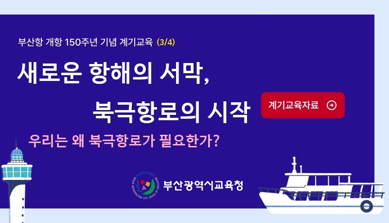 <p>부산항 개항 150주년 기념 계기교육 (3/4)</p>
<p>새로운 항해의 서막,</p>
<p>북극항로의 시작</p>
<p>우리는 왜 북극항로가 필요한가?</p>
<p>계기교육자료</p>
<p>부산광역시교육청</p>
<p><br /></p>