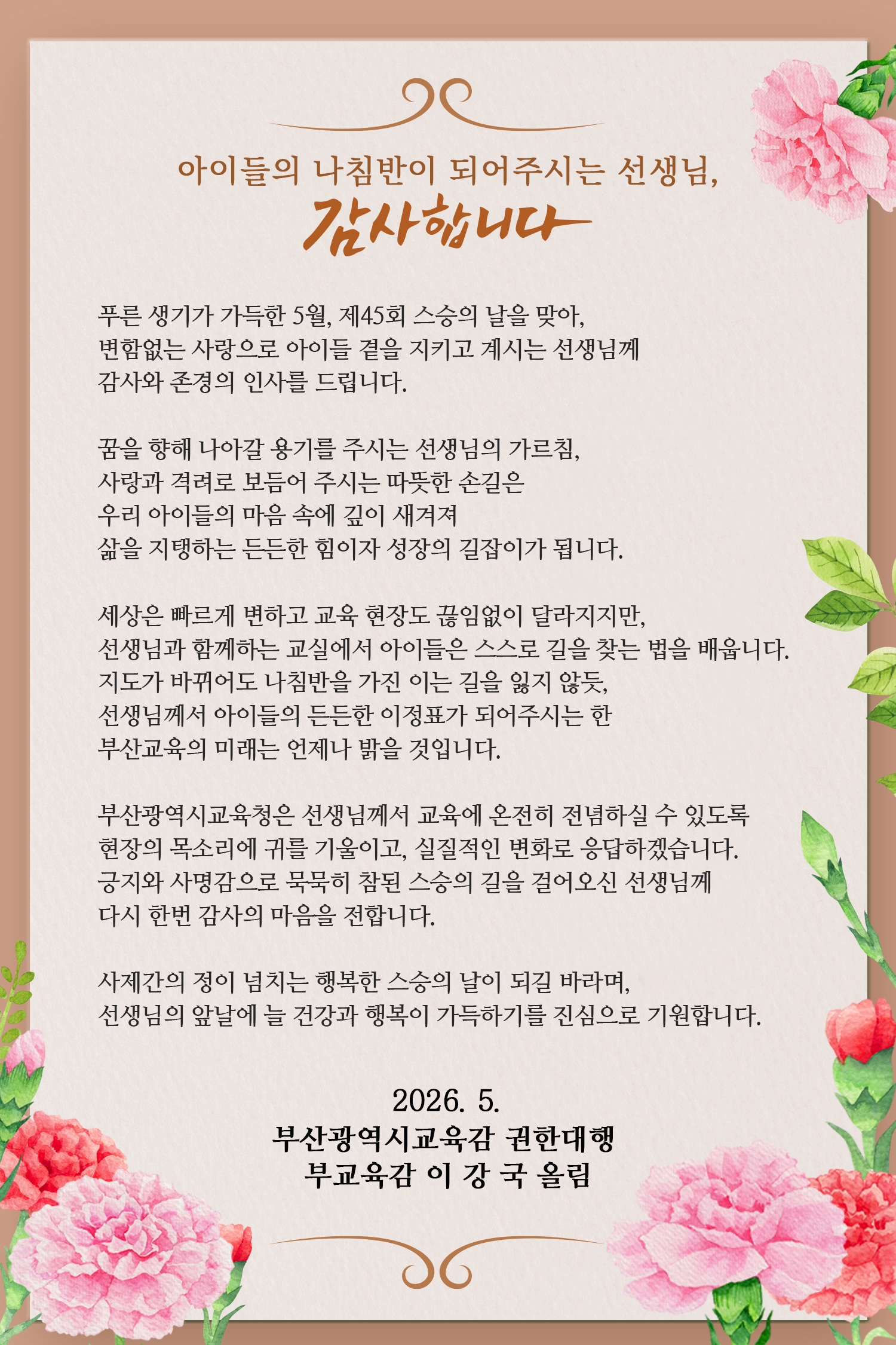 <p>아이들의 나침반이 되어주시는 선생님,</p><br/><p>감사합니다</p><br/><p><br/>   <br /><br/></p><br/><p>푸른 생기가 가득한 5월, 제45회 스승의 날을 맞아,</p><br/><p>변함없는 사랑으로 아이들 곁을 지키고 계시는 선생님께</p><br/><p>감사와 존경의 인사를 드립니다.</p><br/><p><br/>   <br /><br/></p><br/><p>꿈을 향해 나아갈 용기를 주시는 선생님의 가르침,</p><br/><p>사랑과 격려로 보듬어 주시는 따뜻한 손길은</p><br/><p>우리 아이들의 마음 속에 깊이 새겨져</p><br/><p>삶을 지탱하는 든든한 힘이자 성장의 길잡이가 됩니다.</p><br/><p><br/>   <br /><br/></p><br/><p>세상은 빠르게 변하고 교육 현장도 끊임없이 달라지지만,</p><br/><p>선생님과 함께하는 교실에서 아이들은 스스로 길을 찾는 법을 배웁니다.</p><br/><p>지도가 바뀌어도 나침반을 가진 이는 길을 잃지 않듯,</p><br/><p>선생님께서 아이들의 든든한 이정표가 되어주시는 한</p><br/><p>부산교육의 미래는 언제나 밝을 것입니다.</p><br/><p><br/>   <br /><br/></p><br/><p>부산광역시교육청은 선생님께서 교육에 온전히 전념하실 수 있도록</p><br/><p>현장의 목소리에 귀를 기울이고, 실질적인 변화로 응답하겠습니다.</p><br/><p>긍지와 사명감으로 묵묵히 참된 스승의 길을 걸어오신 선생님께</p><br/><p>다시 한번 감사의 마음을 전합니다.</p><br/><p><br/>   <br /><br/></p><br/><p>사제간의 정이 넘치는 행복한 스승의 날이 되길 바라며,</p><br/><p>선생님의 앞날에 늘 건강과 행복이 가득하기를 진심으로 기원합니다.</p><br/><p><br/>   <br /><br/></p><br/><p>2026.5.</p><br/><p>부산광역시교육감 권한대행</p><br/><p>부교육감 이 강 국 올림</p><br/>