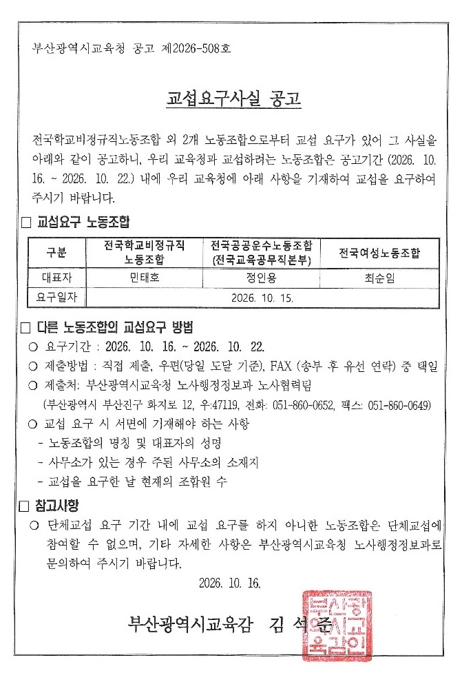 부산광역시교육청 공고 제2026-508호교섭요구사실 공고전국학교비정규직노동조합 외 2개 노동조합으로부터 교섭 요구가 있어 그 사실을아래와 같이 공고하니, 우리 교육청과 교섭하려는 노동조합은 공고기간 (2026. 10. 16.~2026. 10. 22.) 내에 우리 교육청에 아래 사항을 기재하여 교섭을 요구하여주시기 바랍니다.□ 교섭요구 노동조합구분전국학교비정규직노동조합대표자민태호전국공공운수노동조합(전국교육공무직본부)정인용전국여성노동조합최순임요구일자2026. 10. 15.□ 다른 노동조합의 교섭요구 방법○ 요구기간: 2026. 10. 16. ~ 2026. 10. 22.○ 제출방법 : 직접 제출, 우편(당일 도달 기준), FAX (송부 후 유선 연락) 중 택일○ 제출처: 부산광역시교육청 노사행정정보과 노사협력팀(부산광역시 부산진구 화지로 12, 우:47119, 전화: 051-860-0652, 팩스: 051-860-0649)○ 교섭 요구 시 서면에 기재해야 하는 사항노동조합의 명칭 및 대표자의 성명사무소가 있는 경우 주된 사무소의 소재지교섭을 요구한 날 현재의 조합원 수 □ 참고사항 ○ 단체교섭 요구 기간 내에 교섭 요구를 하지 아니한 노동조합은 단체교섭에 참여할 수 없으며, 기타 자세한 사항은 부산광역시교육청 노사행정정보과로 문의하여 주시기 바랍니다.부산광역시교육감 김석준부산광역시교육감인