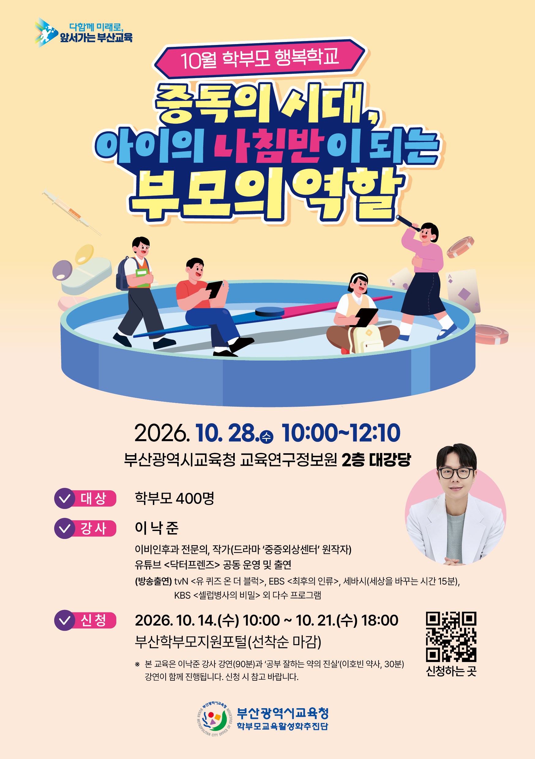 다함께 미래로, 앞서가는 부산교육**10월 학부모 행복학교**# 중독의 시대,# 아이의 나침반이 되는 부모의 역할**2026. 10. 28.(수) 10:00~12:10**부산광역시교육청 교육연구정보원 **2층 대강당****대상**학부모 400명**강사**이낙준이비인후과 전문의, 작가(드라마 ‘중증외상센터’ 원작자)유튜브 <닥터프렌즈> 공동 운영 및 출연(방송출연) tvN <유 퀴즈 온 더 블럭>, EBS <최후의 인류>, 세바시(세상을 바꾸는 시간 15분),KBS <셀럽병사의 비밀> 외 다수 프로그램**신청**2026. 10. 14.(수) 10:00 ~ 10. 21.(수) 18:00부산학부모지원포털(선착순 마감)※ 본 교육은 이낙준 강사 강연(90분)과 ‘공부 잘하는 약의 진실’(이호빈 약사, 30분) 강연이 함께 진행됩니다. 신청 시 참고 바랍니다.부산광역시교육청학부모교육활성화추진단