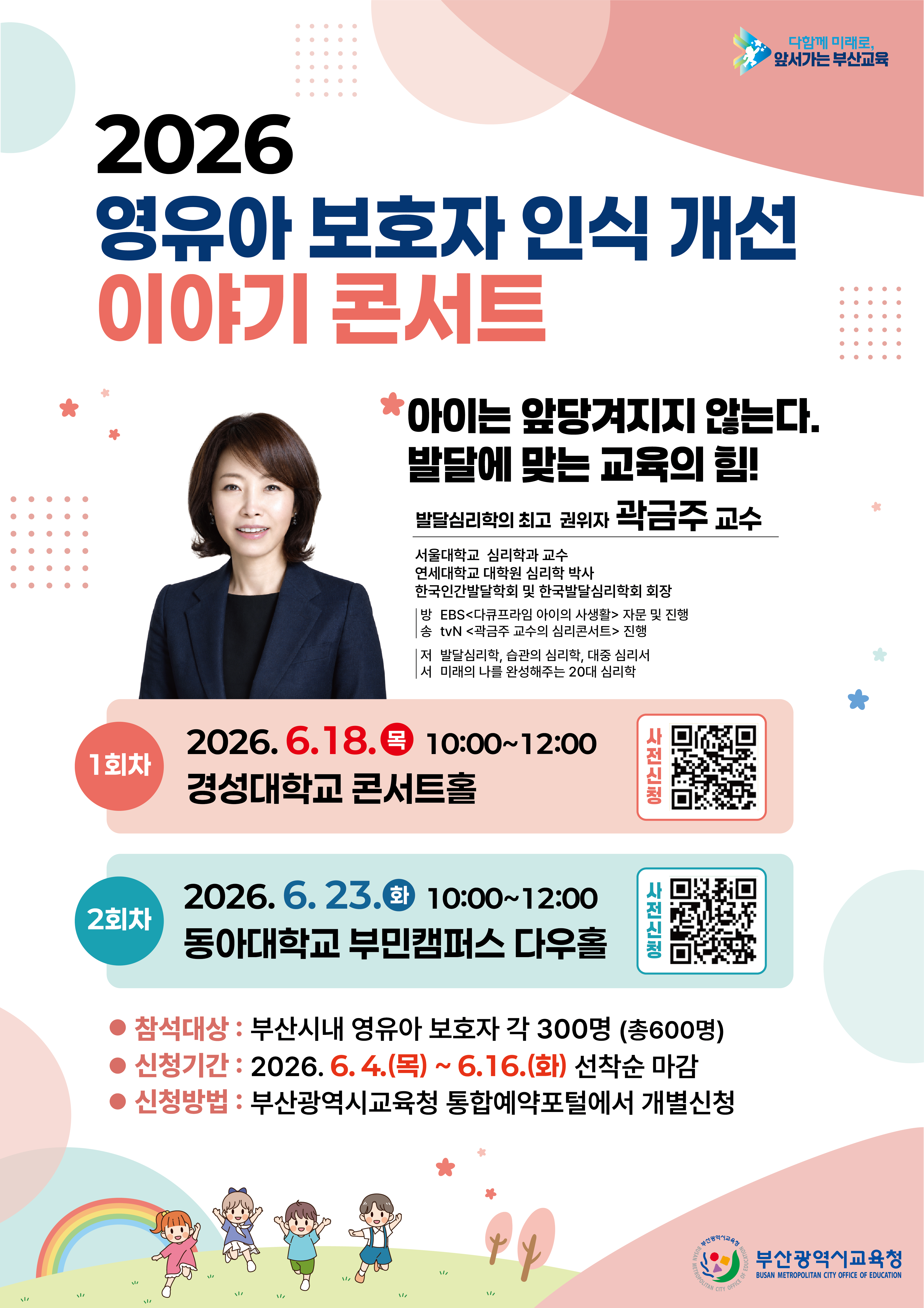 다함께 미래로, 앞서가는 부산교육2026 영유아 보호자 인식 개선 이야기 콘서트*아이는 앞당겨지지 않는다.발달에 맞는 교육의 힘!발달심리학의 최고 권위자 곽금주 교수서울대학교 심리학과 교수연세대학교 대학원 심리학 박사한국인간발달학회 및 한국발달심리학회 회장방 EBS<다큐프라임 아이의 사생활> 자문 및 진행송 tvN <곽금주 교수의 심리콘서트> 진행저 발달심리학, 습관의 심리학, 대중 심리서서 미래의 나를 완성해주는 20대 심리학1회차2회차2026. 6. 18. (목) 10:0012:00경성대학교 콘서트홀2026. 6. 23. (화) 10:0012:00동아대학교 부민캠퍼스 다우홀사전신청사전신청참석대상 : 부산시내 영유아 보호자 각 300명 (총600명)● 신청기간: 2026. 6. 4. (목) ~ 6. 16. (화) 선착순 마감● 신청방법 : 부산광역시교육청 통합예약포털에서 개별신청
