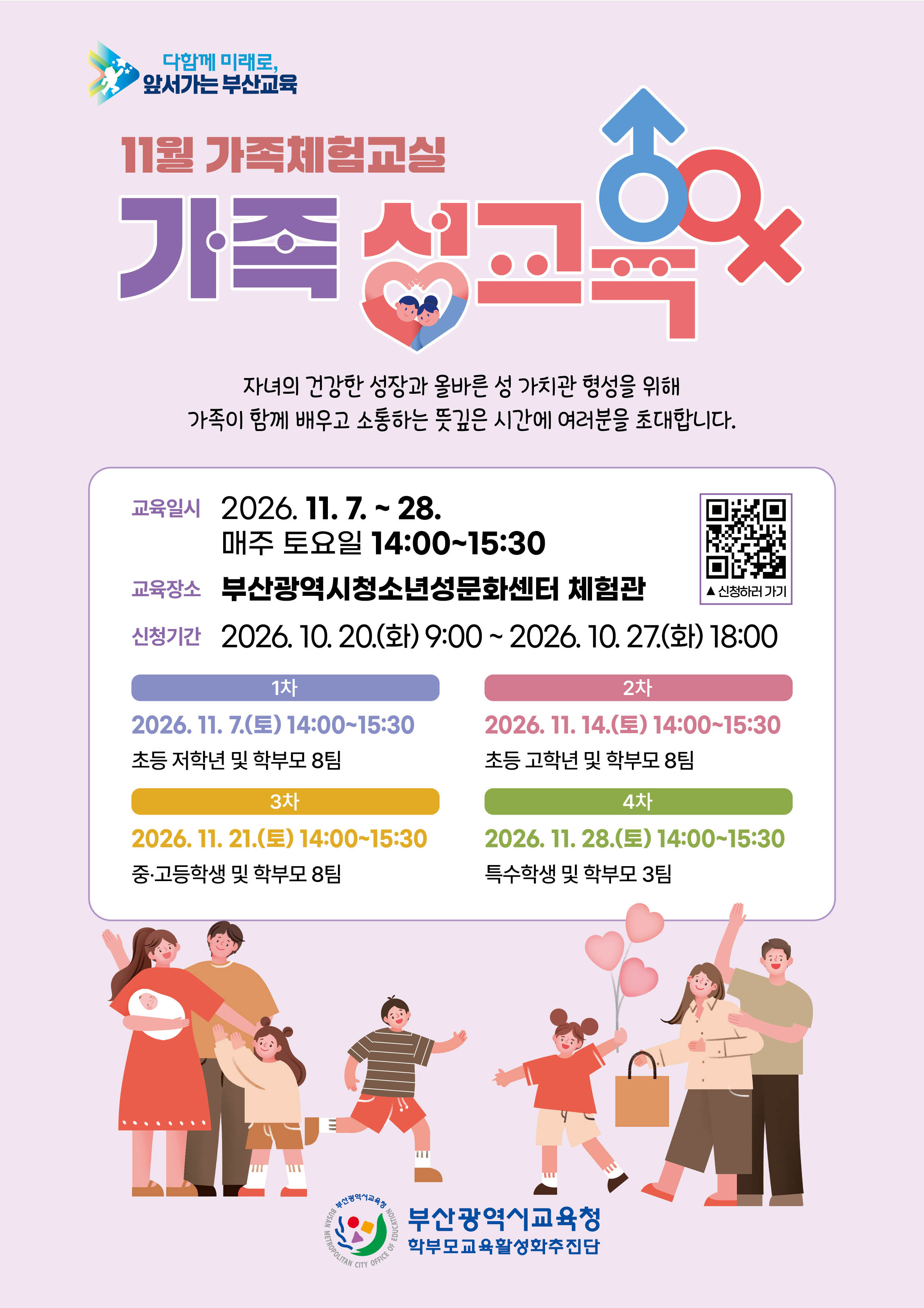 11월 가족체험교실가족 성교육자녀의 건강한 성장과 올바른 성 가치관 형성을 위해가족이 함께 배우고 소통하는 뜻깊은 시간에 여러분을 초대합니다.교육일시 2026. 11. 7. ~ 28.매주 토요일 14:0015:30교육장소 부산광역시청소년성문화센터 체험관신청하러 가기신청기간 2026. 10. 20.(화) 9:00 ~ 2026. 10. 27.(화) 18:001차2차2026. 11. 7.(토) 14:0015:30초등 저학년 및 학부모 8팀3차2026. 11. 21.(토) 14:0015:30중·고등학생 및 학부모 8팀2026.11.14.(토) 14:0015:30초등 고학년 및 학부모 8팀4차2026. 11. 28.(토) 14:00~15:30특수학생 및 학부모 3팀