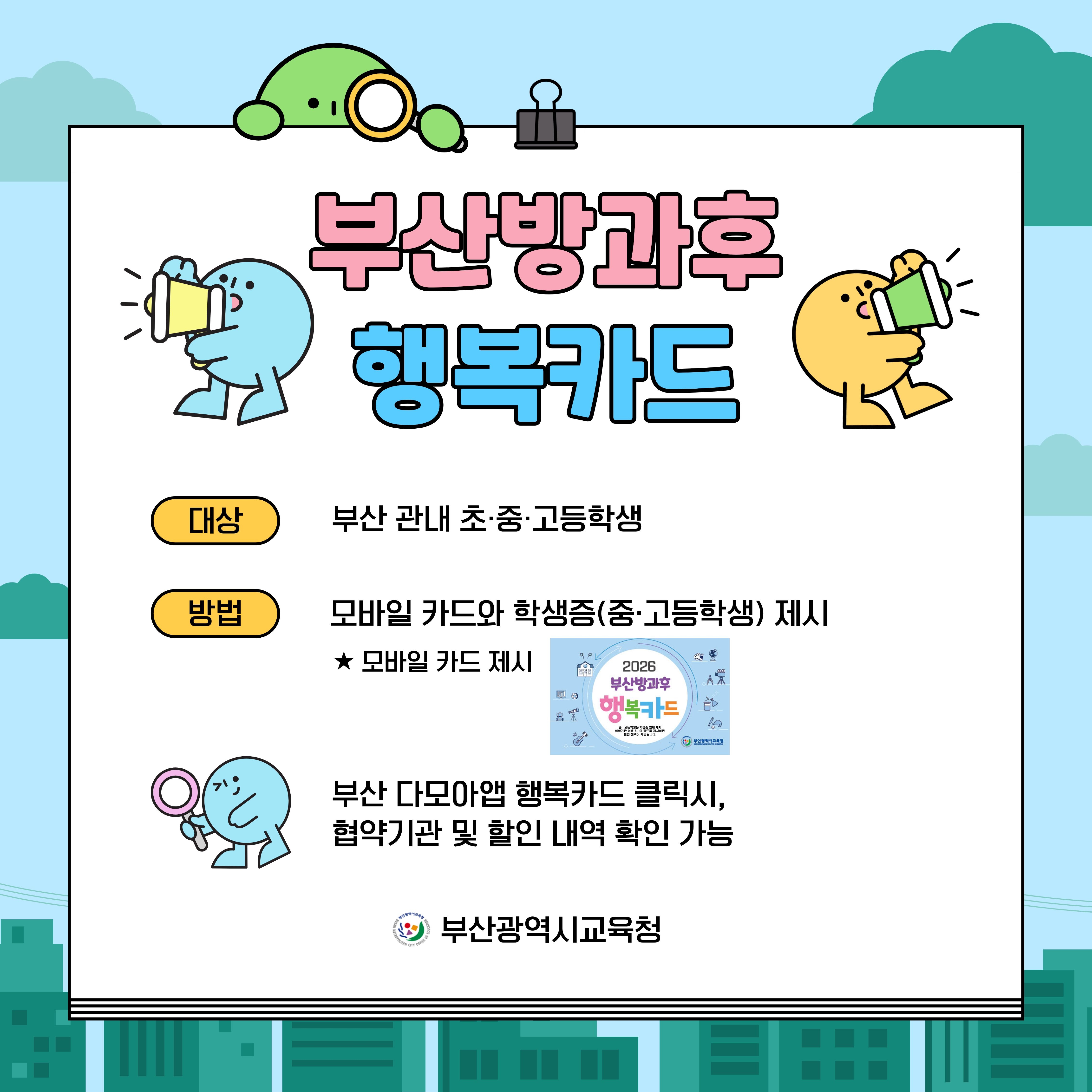 부산방과후행복카드대상부산 관내 초·중·고등학생방법모바일 카드와 학생증(중·고등학생) 제시★ 모바일 카드 제시2026부산방과후행복카드고등학생은 학생 합체 제시협약기제시하면일인 혜택이 제공됩니다.부산광역시교육청부산 다모아앱 행복카드 클릭시,협약기관 및 할인 내역 확인 가능