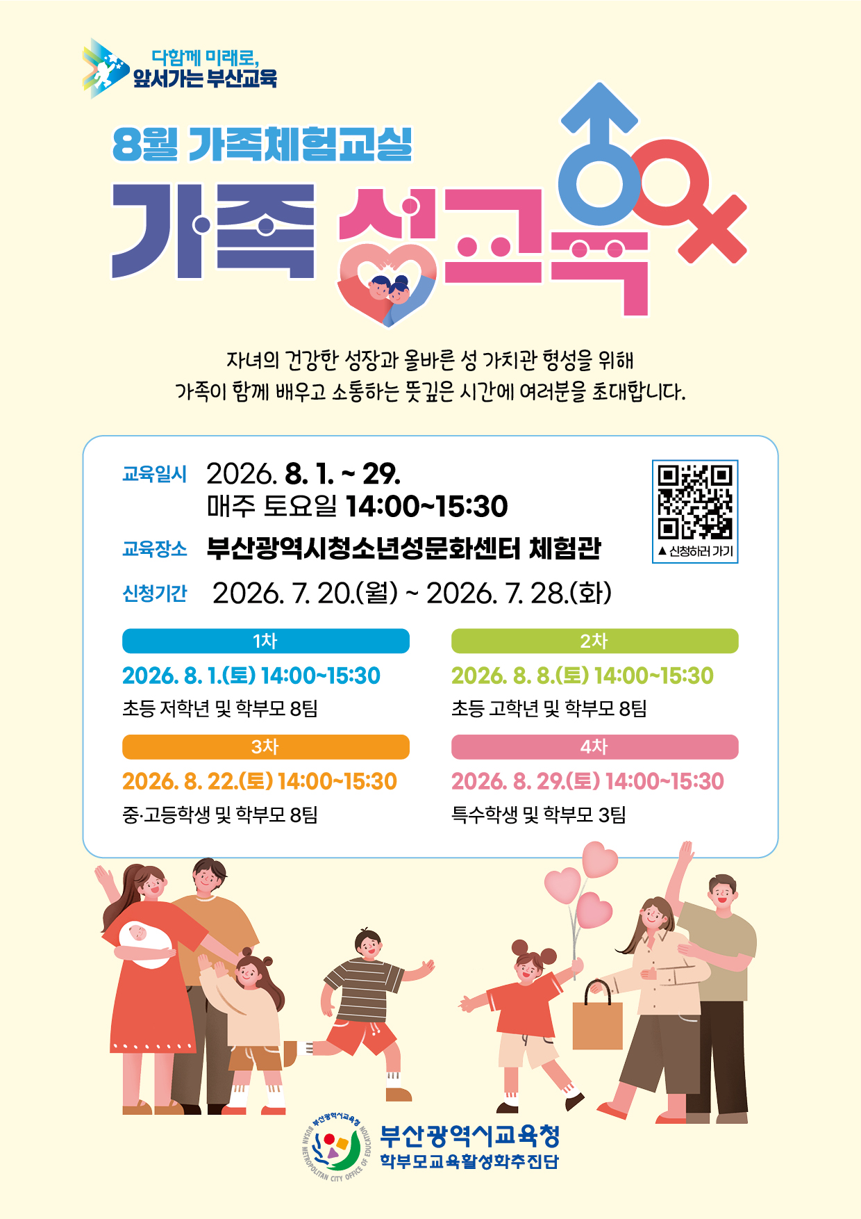 <p>다함께 미래로, 앞서가는 부산교육 8월 가족체험교실 가족성교육 자녀의 건강한 성장과 올바른 성 가치관 형성을 위해 가족이 함께 배우고 소통하는 뜻깊은 시간에 여러분을 초대합니다.</p>
<p>교육일시 2026. 8. 1. ~ 29. 매주 토요일 14:00~15:30 교육장소 부산광역시청소년성문화센터 체험관 신청기간 2026.7.21.(화) ~ 2026. 7. 28.(화)신청하러가기 1차2026. 8. 1.(E) 14:00-15:30 초등 저학년 및 학부모 8팀 2차2026. 8. 8.(E) 14:00-15:30 초등 고학년 및 학부모 8팀 3차2026. 8. 22.(E) 14:00-15:30중·고등학생 및 학부모 8팀 4차2026. 8. 29.(E) 14:00-15:30 특수학생 및 학부모 3팀 부산광역시교육청 학부모교육활성화추진단</p>
<p> </p>