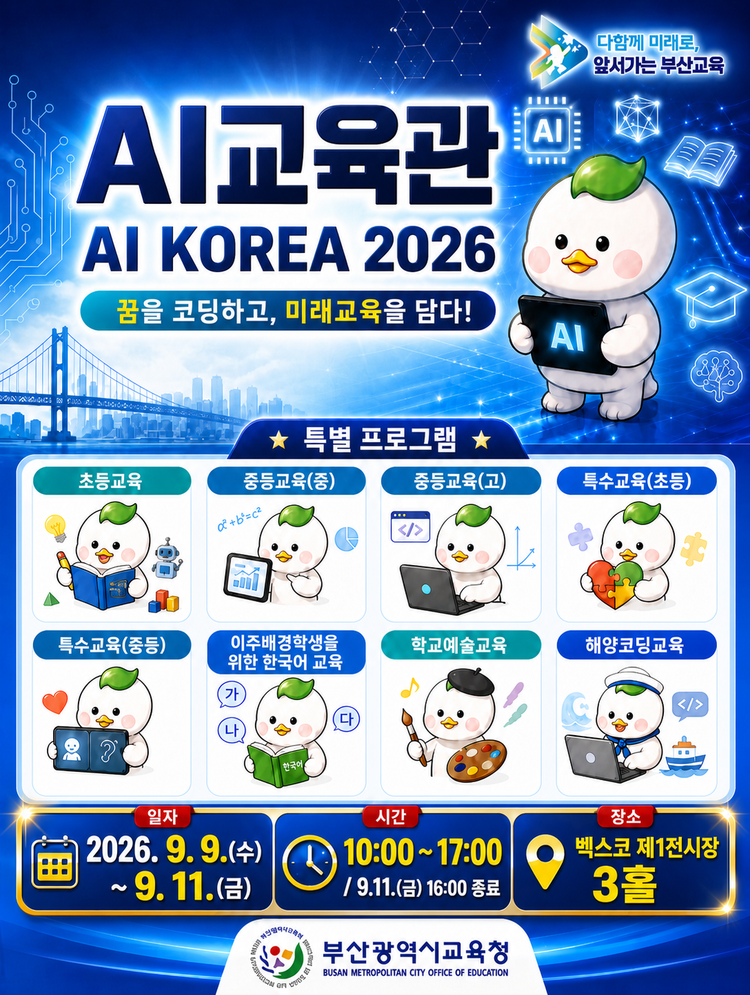 <p>Al교육관</p>
<p>AI KOREA 2026</p>
<p>꿈을 코딩하고, 미래교육을 담다!</p>
<p>특별 프로그램</p>
<p>초등교육</p>
<p>특수교육(중등)</p>
<p>중등교육(중)</p>
<p>중등교육(고)</p>
<p>특수교육(초등)</p>
<p>이주배경학생을 위한 한국어 교육</p>
<p>학교예술교육</p>
<p>해양코딩교육</p>
<p>일자</p>
<p>2026.9.9.(수)~9.11.(금)</p>
<p>시간</p>
<p>10:00~17:00 / 9.11.(금) 16:00 종료</p>
<p>장소</p>
<p>벡스코 제1전시장 3홀</p>
<p>
<br />
</p>