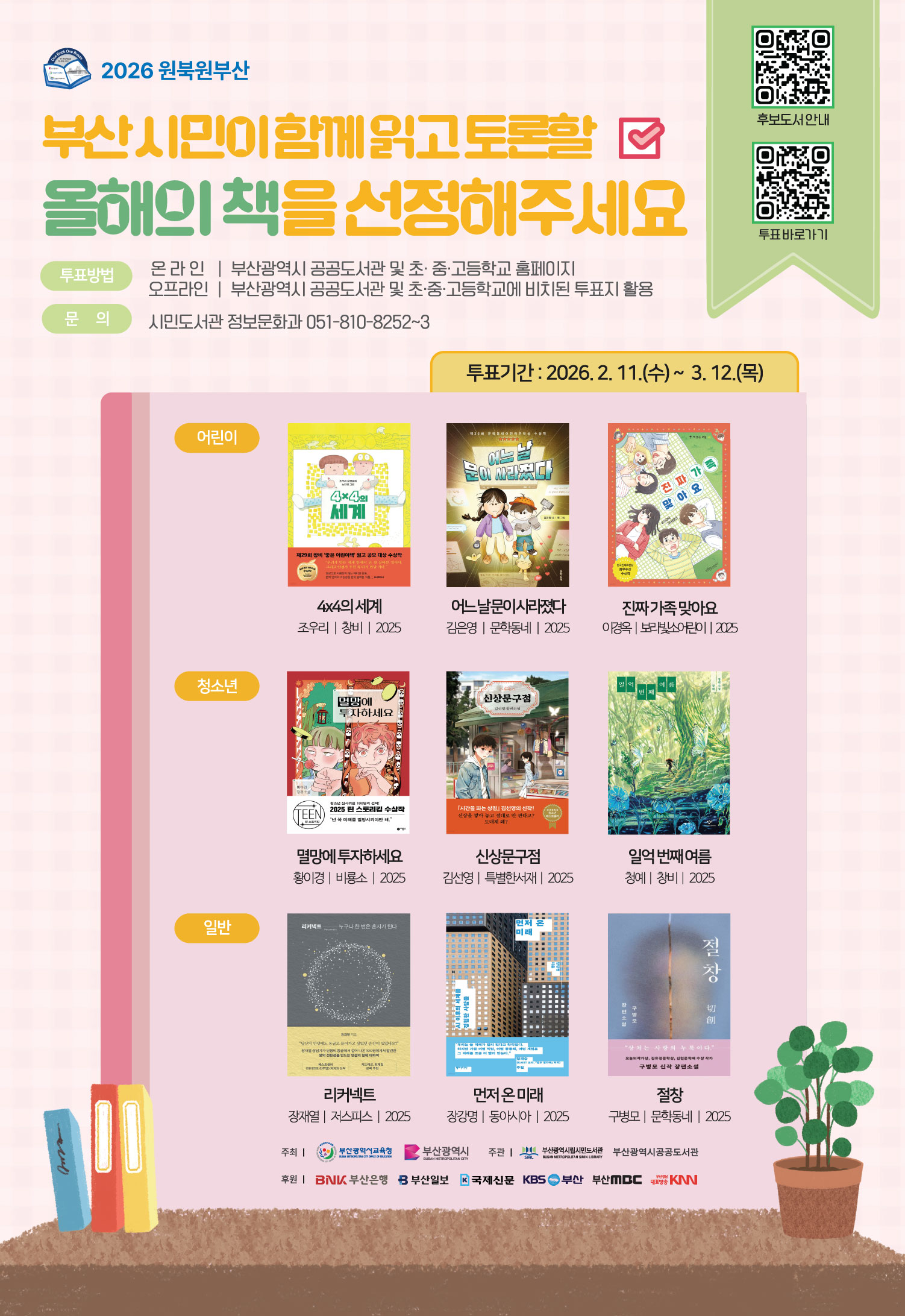 2026 원북원부산부산시민이 함께 읽고 토론할올해의 책을 선정해주세요투표방법온라인 | 부산광역시 공공도서관 및 초·중·고등학교 홈페이지오프라인 | 부산광역시 공공도서관 및 초·중·고등학교에 비치된 투표지 활용문의시민도서관 정보문화과 051-810-8252~3투표기간 : 2026. 2. 11.(수) ~ 3. 12.(목)어린이4x4의 세계제29회 창비 '좋은 어린이책' 원고 공모 대상 수상작4x4의 세계조우리 | 창비 | 2025어느 날눈이 사라졌다어느날문이사라졌다김은영 | 문학동네 | 2025진짜가족맞아요진짜가족 맞아요이경옥 | 보라빛소어린이 | 2025청소년멸망에투자하세요TEEN신상문구점신상문구점청소년 심사위원 100명의 선택!2025 린 스토리킹 수상작