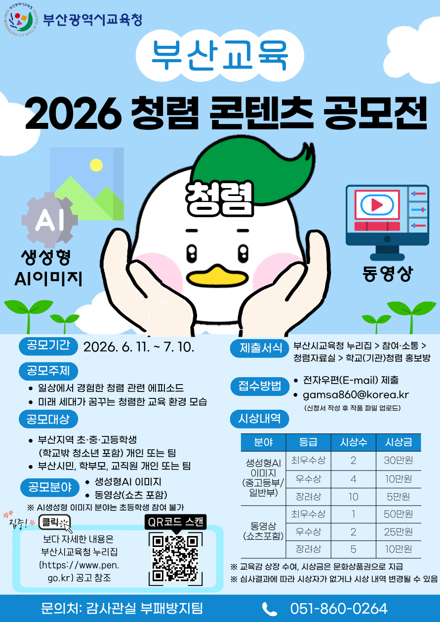 부산광역시교육청부산교육2026 청렴 콘텐츠 공모전AI생성형AI이미지청렴동영상공모기간 2026. 6. 11. ~ 7. 10.공모주제• 일상에서 경험한 청렴 관련 에피소드• 미래 세대가 꿈꾸는 청렴한 교육 환경 모습공모대상• 부산지역 초·중·고등학생(학교밖 청소년 포함) 개인 또는 팀제출서식 부산시교육청 누리집 > 참여·소통 >청렴자료실 > 학교(기관)청렴 홍보방접수방법• 전자우편(E-mail) 제출• gamsa860@korea.kr(신청서 작성 후 작품 파일 업로드)시상내역분야등급 시상수시상금• 부산시민, 학부모, 교직원 개인 또는 팀생성형AI 최우수상이미지230만원• 생성형AI 이미지공모분야(중고등부/ 우수상410만원444※ AI생성형 이미지 분야는 초등학생 참여 불가집중! 클리• 동영상(쇼츠 포함)일반부)장려상105만원QR코드 스캔동영상보다 자세한 내용은(쇼츠포함) 최우수상150만원부산시교육청 누리집우수상225만원(https://www.pen.go.kr) 공고 참조장려상510만원※ 교육감 상장 수여, 시상금은 문화상품권으로 지급※ 심사결과에 따라 시상자가 없거나 시상 내역 변경될 수 있음문의처: 감사관실 부패방지팀051-860-0264