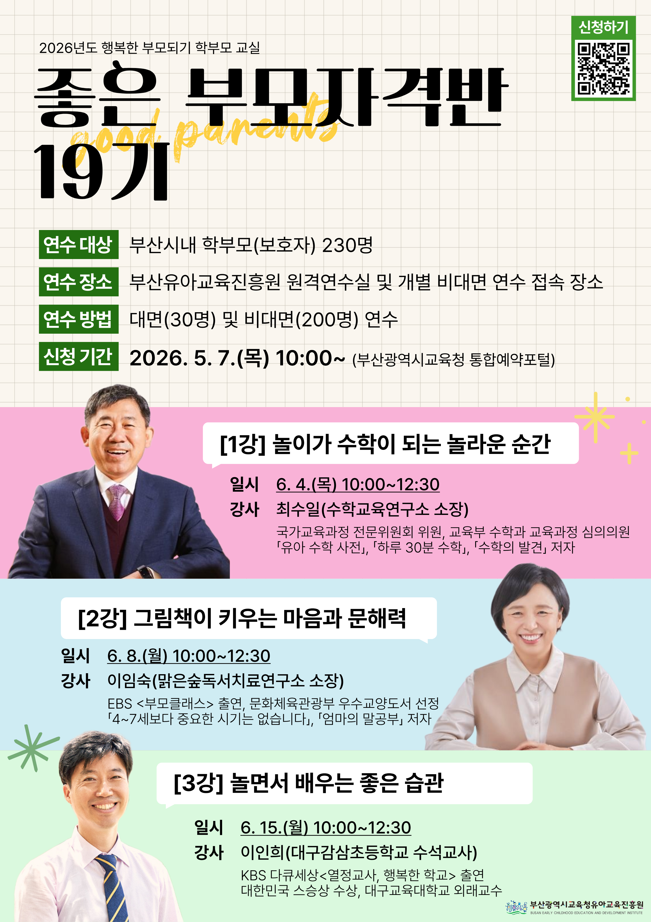 2026년도 행복한 부모되기 학부모 교실좋은 부모자격반 19기연수 대상부산시내 학부모(보호자) 230명연수 장소부산유아교육진흥원 원격연수실 및 개별 비대면 연수 접속 장소연수 방법대면(30명) 및 비대면(200명) 연수신청 기간2026. 5. 7.(목) 10:00~ (부산광역시교육청 통합예약포털)[1강] 놀이가 수학이 되는 놀라운 순간일시 6. 4.(목) 10:00~12:30강사 최수일(수학교육연구소 소장)국가교육과정 전문위원회 위원, 교육부 수학과 교육과정 심의위원유아 수학 사전, 하루 30분 수학, 수학의 발견 저자[2강] 그림책이 키우는 마음과 문해력일시 6. 8.(월) 10:00~12:30강사 이임숙(맑은숲독서치료연구소 소장)EBS 부모클래스 출연, 문화체육관광부 우수교양도서 선정4~7세보다 중요한 시기는 없습니다, 엄마의 말공부 저자[3강] 놀면서 배우는 좋은 습관일시 6. 15.(월) 10:00~12:30강사 이인희(대구감삼초등학교 수석교사)KBS 다큐세상 열정교사, 행복한 학교 출연대한민국 스승상 수상, 대구교육대학교 외래교수부산광역시교육청유아교육진흥원