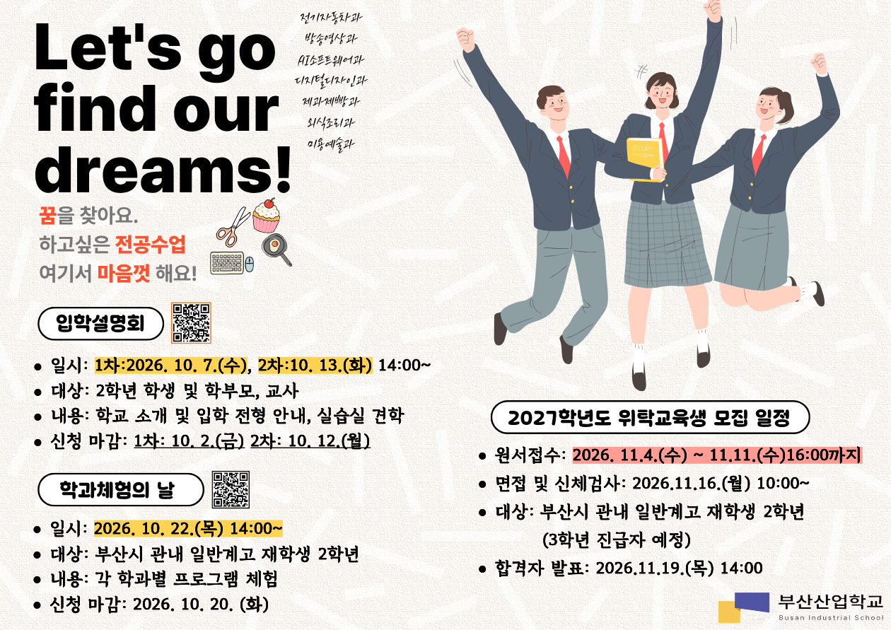 Let's go find our dreams!전기자동차과방송영상과AI소프트웨어과디지털디자인과제과제빵과외식조리과미용예술과꿈을 찾아요.하고싶은 전공수업여기서 마음껏 해요!입학설명회- 일시: 1차 2026. 10. 7.(수), 2차 10. 13.(화) 14:00~- 대상: 2학년 학생 및 학부모, 교사- 내용: 학교 소개 및 입학 전형 안내, 실습실 견학- 신청 마감: 1차 10. 2.(금), 2차 10. 12.(월)학과체험의 날- 일시: 2026. 10. 22.(목) 14:00~- 대상: 부산시 관내 일반계고 재학생 2학년- 내용: 각 학과별 프로그램 체험- 신청 마감: 2026. 10. 20.(화)2027학년도 위탁교육생 모집 일정- 원서접수: 2026. 11. 4.(수) ~ 11. 11.(수) 16:00까지- 면접 및 신체검사: 2026. 11. 16.(월) 10:00~- 대상: 부산시 관내 일반계고 재학생 2학년(3학년 진급자 예정)- 합격자 발표: 2026. 11. 19.(목) 14:00부산산업학교Busan Industrial School