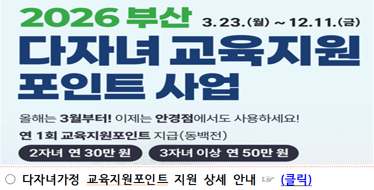 <p>2026 부산 다자녀 교육지원 포인트사업 3.23.(월)12.11(금)</p><br/><p>올해는 3월부터! 이제는 안경점에서도 사용하세요! 연 1회 교육지원포인트 지급 (동백전) 2자녀 연 30만원 3자녀 이상 연 50만원</p><br/><p>다자녀가정 교육지원포인트 지원 상세 안내 클릭</p><br/>