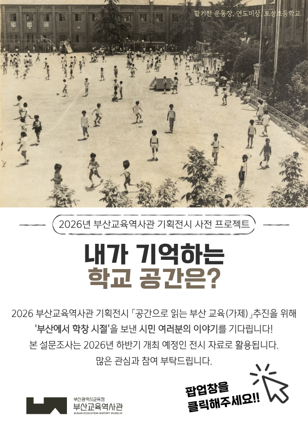 활기찬 운동장, 연도미상 토성초등학교2026년 부산교육역사관 기획전시 사전 프로젝트내가 기억하는학교 공간은?2026 부산교육역사관 기획전시 ‘공간으로 읽는 부산 교육(가제)’ 추진을 위해‘부산에서 학창 시절’을 보낸 시민 여러분의 이야기를 기다립니다!본 설문조사는 2026년 하반기 개최 예정인 전시 자료로 활용됩니다.많은 관심과 참여 부탁드립니다.팝업창을 클릭해주세요!!부산광역시교육청부산교육역사관BUSAN EDUCATION HISTORY MUSEUM