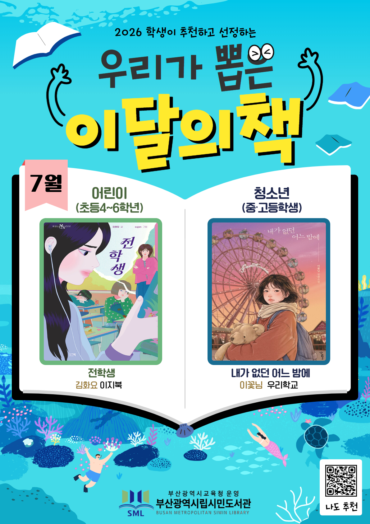 <p>2026 학생이 추천하고 선정하는 우리가 뽑은 이달의 책 7월</p>
<p>어린이(초등4~6학년) 전학생 김화요 이지북</p>
<p>청소년(중고등학생) 내가 없던 어느 밤에 이꽃님 우리학교 부산광역시교육청 운영 부산광역시립시민도서관</p>
