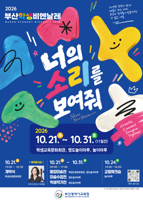 <div>2026부산학생비엔날레 BUSAN STUDENT BIENNALE 2026 너의 소리를 보여줘 2026. 10. 21.수 ~ 10. 31. 토(11일간) 학생교육문화회관, 영도놀이마루, 놀이마루 10.21.수 개막식 학생교육문화회관</div>
<div>10. 21.수15:00 ~ 16:30&nbsp; 개막식 학생교육문화회관10.31.10. 21.수~10.31.토09:00 17:00 융합미술전 학생교육문화회관, 영도놀이마루 미술수업전 영도놀이마루 학생작가전 영도놀이마루10.31.토 14:00~16:00 교원워크숍. 놀이마루&nbsp;</div>
<div>개막식 참여 신청 부산광역시교육청 ※ 상기 일정 및 장소는 사정으로 인하여 조정될 수 있음.</div>
