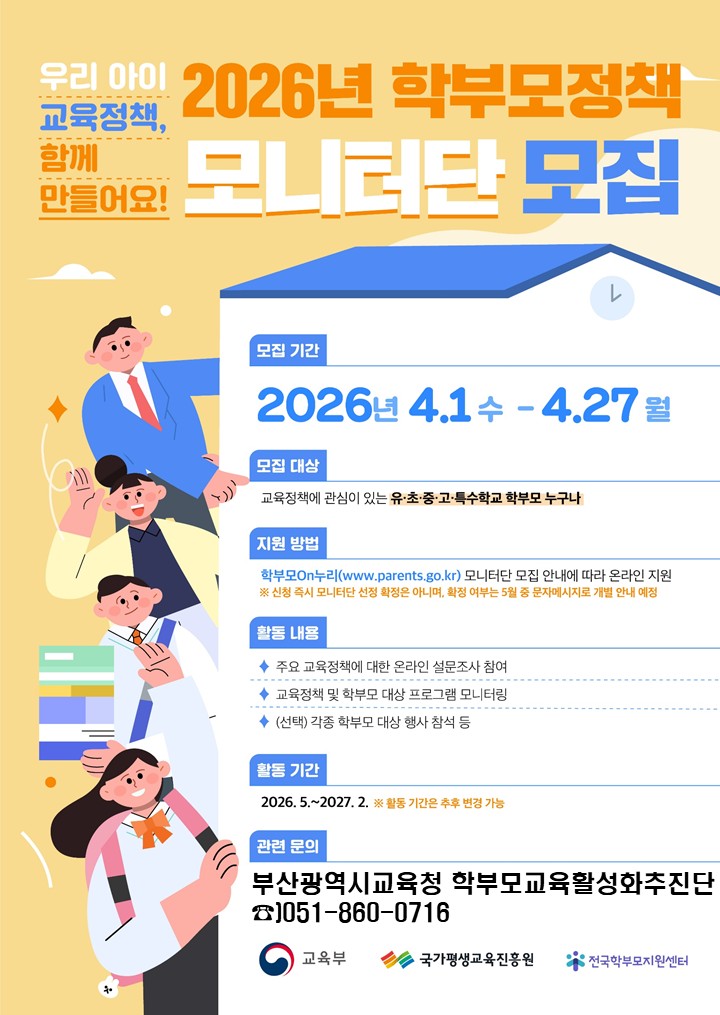 우리아이교육정책,함께만들어요!2026년 학부모정책모니터단 모집모집 기간2026년 4.1(수) -4.27(월)모집 대상교육정책에 관심이 있는 유·초·중·고·특수학교 학부모 누구나지원 방법학부모On누리(www.parents.go.kr) 모니터단 모집 안내에 따라 온라인 지원 ※ 신청 즉시 모니터단 선정 확정은 아니며, 확정 여부는 5월 중 문자메시지로 개별 안내 예정활동내용◆ 주요 교육정책에 대한 온라인 설문조사 참여◆ 교육정책 및 학부모 대상 프로그램 모니터링◆ (선택) 각종 학부모 대상 행사 참석 등활동기간2026.5.~2027. 2. ※ 활동 기간은 추후 변경 가능관련 문의부산광역시교육청 학부모교육활성화추진단051-860-0716교육부국가평생교육진흥원전국학부모지원센터