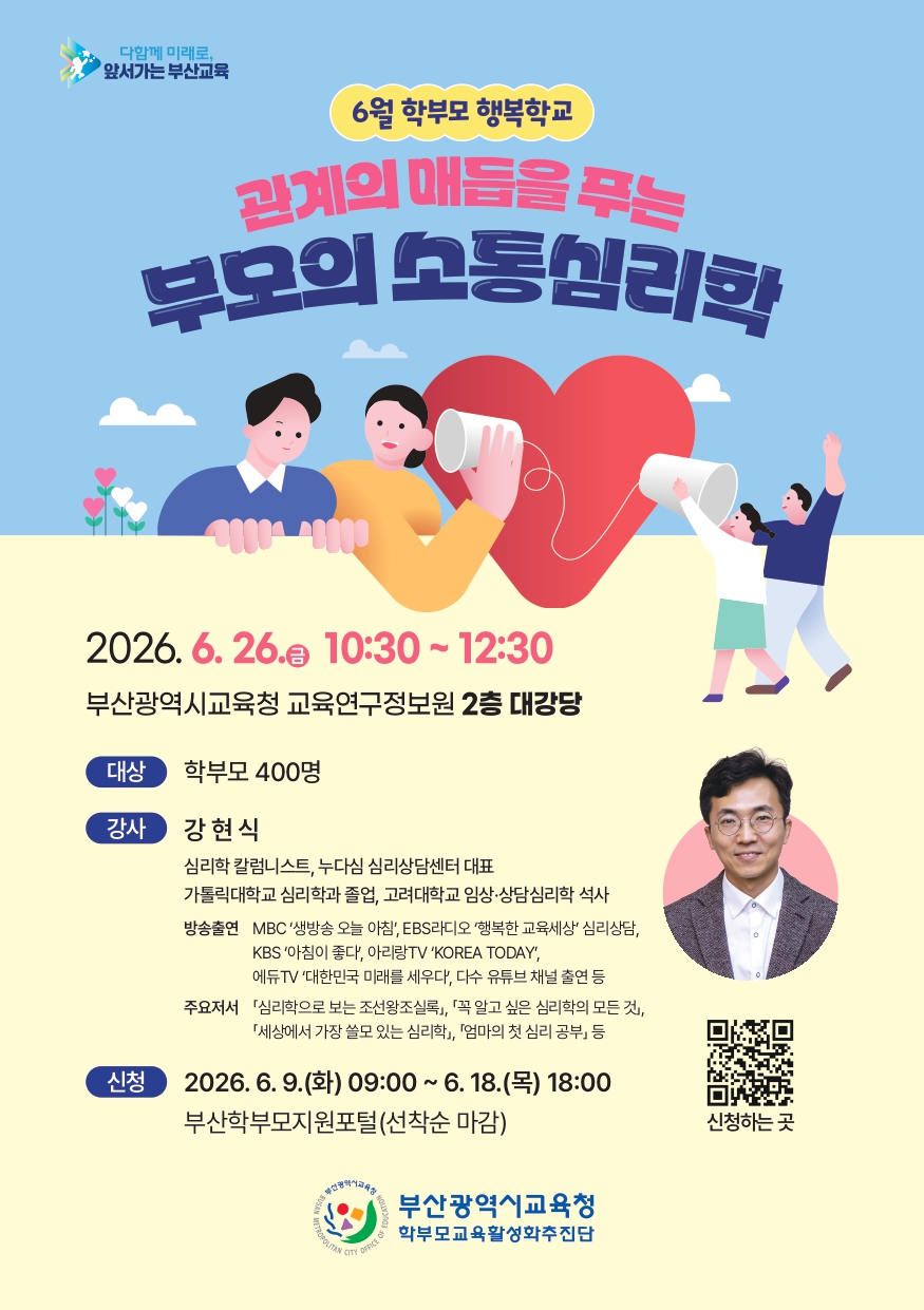 다함께 미래로,앞서가는 부산교육6월 학부모 행복학교관계의 매듭을 푸는부모의 소통심리학2026. 6. 26.(금) 10:30~12:30부산광역시교육청 교육연구정보원 2층 대강당대상 학부모 400명강사 강현식심리학 칼럼니스트, 누다심 심리상담센터 대표가톨릭대학교 심리학과 졸업, 고려대학교 임상·상담심리학 석사방송출연 MBC '생방송 오늘 아침', EBS라디오 '행복한 교육세상' 심리상담,KBS '아침이 좋다', 아리랑TV 'KOREA TODAY',에듀TV '대한민국 미래를 세우다', 다수 유튜브 채널 출연 등주요저서 '심리학으로 보는 조선왕조실록』, 「꼭 알고 싶은 심리학의 모든 것』,『세상에서 가장 쓸모 있는 심리학』, 『엄마의 첫 심리 공부』 등신청 2026. 6. 9.(화) 09:00 ~ 6. 18.(목) 18:00부산학부모지원포털(선착순 마감)부산광역시교육청학부모교육활성화추진단신청하는 곳 외부 링크 이동 QR코드 이미지