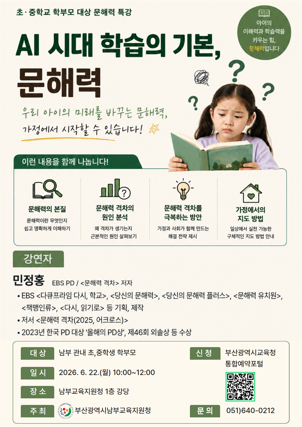 초·중학교 학부모 대상 문해력 특강AI 시대 학습의 기본,문해력우리 아이의 미래를 바꾸는 문해력,가정에서 시작할 수 있습니다!☆아이의이해력과 학습력을키우는 힘,문해력입니다이런 내용을 함께 나눕니다!문해력의 본질문해력이란 무엇인지쉽고 명확하게 이해하기문해력 격차의원인 분석왜 격차가 생기는지근본적인 원인 살펴보기문해력 격차를극복하는 방안가정과 사회가 함께 만드는해결 전략 제시가정에서의지도 방법일상에서 실천 가능한구체적인 지도 방법 안내강연자민정홍 EBS PD / <문해력 격차> 저자• EBS <다큐프라임 다시, 학교>, <당신의 문해력>, <당신의 문해력 플러스>, <문해력 유치원>,<책맹인류>, <다시, 읽기로> 등 기획, 제작• 저서 <문해력 격차(2025, 어크로스)>• 2023년 한국 PD 대상 '올해의 PD상', 제46회 외솔상 등 수상대상 남부 관내 초,중학생 학부모일시 2026. 6. 22.(월) 10:00~12:00장소 남부교육지원청 1층 강당신청부산광역시교육청통합예약포털주최✓ 부산광역시남부교육지원청문의051)640-0212