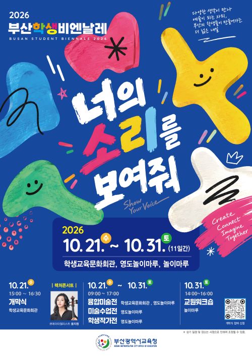<div>2026부산학생비엔날레 BUSAN STUDENT BIENNALE 2026 너의 소리를 보여줘 2026. 10. 21.수 ~ 10. 31. 토(11일간) 학생교육문화회관, 영도놀이마루, 놀이마루 10.21.수 개막식 학생교육문화회관</div>
<div>10. 21.수15:00 ~ 16:30 개막식 학생교육문화회관10.31.10. 21.수~10.31.토09:00 17:00 융합미술전 학생교육문화회관, 영도놀이마루 미술수업전 영도놀이마루 학생작가전 영도놀이마루10.31.토 14:00~16:00 교원워크숍. 놀이마루 </div>
<div>개막식 참여 신청 부산광역시교육청 ※ 상기 일정 및 장소는 사정으로 인하여 조정될 수 있음.</div>