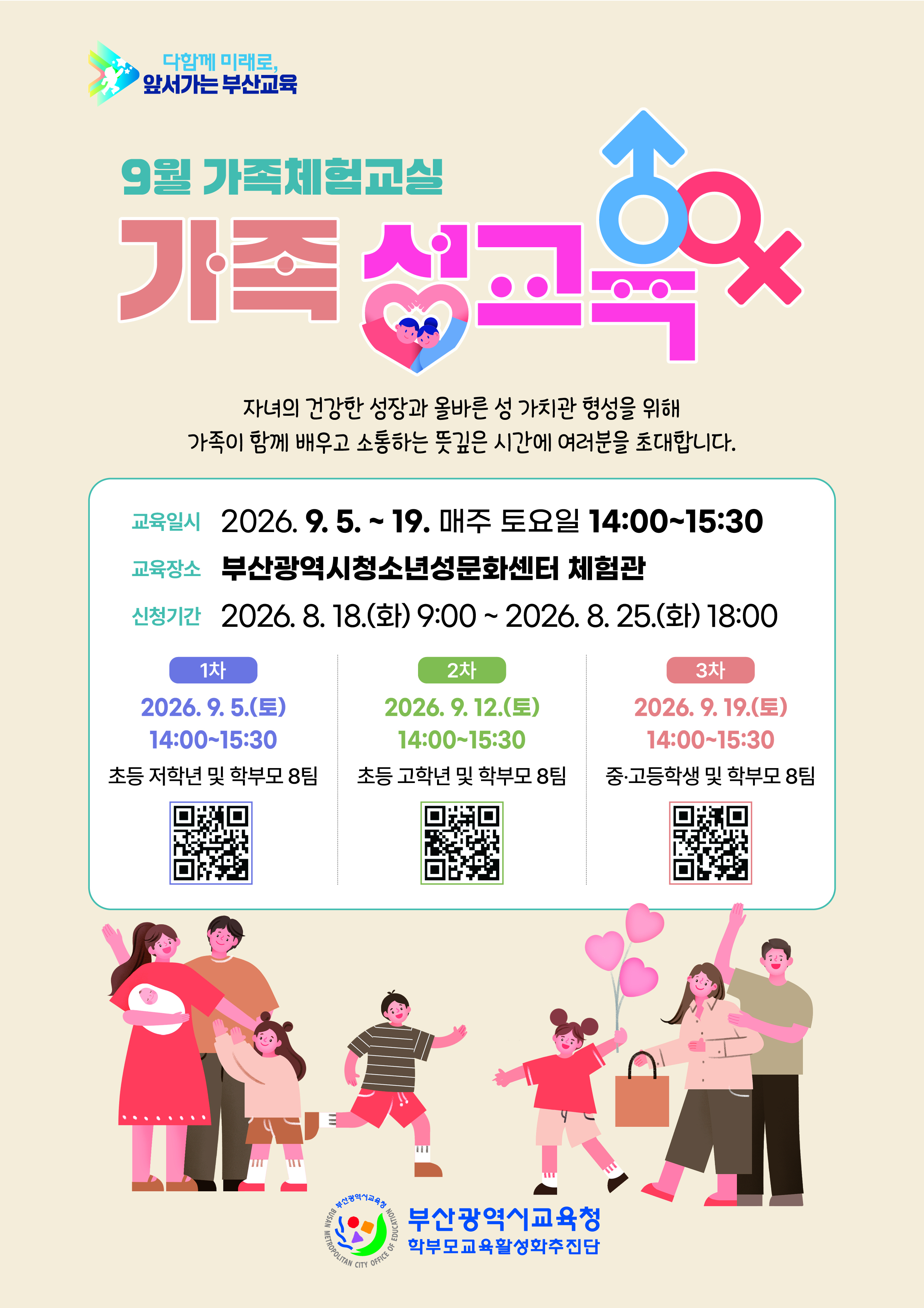 다함께 미래로, 앞서가는 부산교육**9월 가족체험교실**# 가족 성교육자녀의 건강한 성장과 올바른 성 가치관 형성을 위해가족이 함께 배우고 소통하는 뜻깊은 시간에 여러분을 초대합니다**교육일시**2026. 9. 5. ~ 19. 매주 토요일 14:00~15:30**교육장소**부산광역시청소년성문화센터 체험관**신청기간**2026. 8. 18.(화) 9:00 ~ 2026. 8. 25.(화) 18:00### 1차2026. 9. 5.(토)14:00~15:30**초등 저학년 및 학부모 8팀**### 2차2026. 9. 12.(토)14:00~15:30**초등 고학년 및 학부모 8팀**### 3차2026. 9. 19.(토)14:00~15:30**중·고등학생 및 학부모 8팀****부산광역시교육청학부모교육활성화추진단**