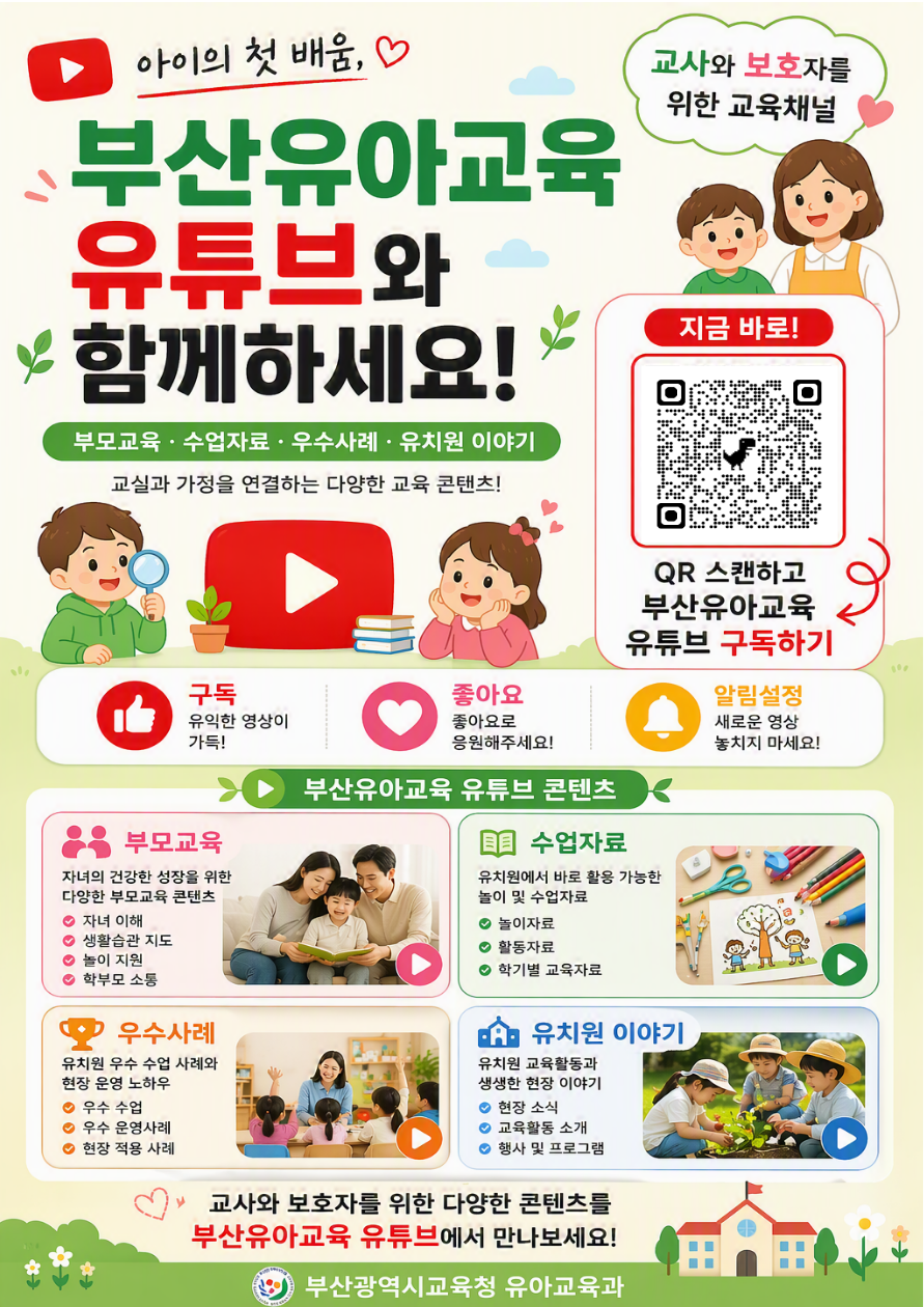 ▶ 아이의 첫 배움, ♡부산유아교육유튜브와함께하세요!부모교육·수업자료·우수사례·유치원 이야기교실과 가정을 연결하는 다양한 교육 콘텐츠!교사와 보호자를위한 교육채널지금 바로!QR 스캔하고부산유아교육유튜브 구독하기구독유익한 영상이가득!좋아요좋아요로응원해주세요!알림설정새로운 영상놓치지 마세요!▶▶ 부산유아교육 유튜브 콘텐츠부모교육자녀의 건강한 성장을 위한다양한 부모교육 콘텐츠● 자녀 이해● 생활습관 지도● 놀이 지원● 학부모 소통수업자료유치원에서 바로 활용 가능한놀이 및 수업자료● 놀이자료● 활동자료● 학기별 교육자료우수사례유치원 우수 수업 사례와현장 운영 노하우● 우수 수업● 우수 운영사례● 현장 적용 사례유치원 이야기유치원 교육활동과생생한 현장 이야기● 현장 소식● 교육활동 소개● 행사 및 프로그램교사와 보호자를 위한 다양한 콘텐츠를부산유아교육 유튜브에서 만나보세요!부산광역시교육청 유아교육과
