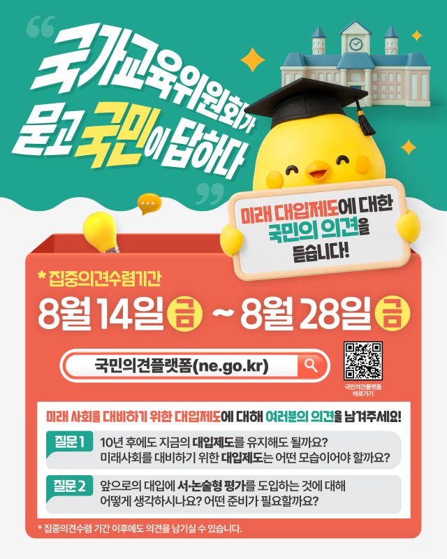 교육위원회가 묻고 국민이 답하다*집중의견수렴기간미래 대입제도에 대한국민의 의견을듣습니다!8월 14일~8월 28일국민의견플랫폼(ne.go.kr)QR코드국민의견플랫폼바로가기미래 사회를 대비하기 위한 대입제도에 대해 여러분의 의견을 남겨주세요!질문1 10년 후에도 지금의 대입제도를 유지해도 될까요?미래사회를 대비하기 위한 대입제도는 어떤 모습이어야 할까요?질문 2 앞으로의 대입에 서·논술형 평가를 도입하는 것에 대해어떻게 생각하시나요? 어떤 준비가 필요할까요?집중의견수렴 기간 이후에도 의견을 남기실 수 있습니다.