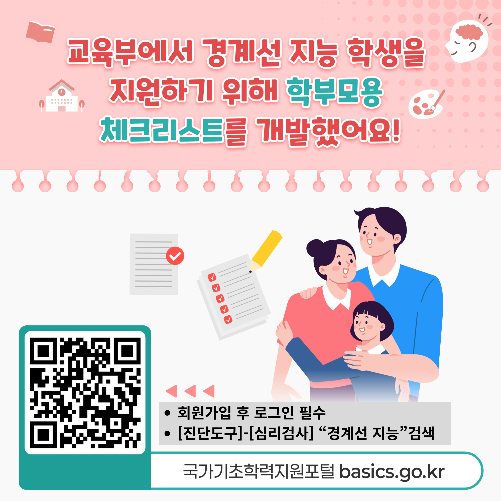 교육부에서 경계선 지능 학생을 지원하기 위해 학부모용 체크리스트를 개발했어요!• 회원가입 후 로그인 필수• [진단도구]-[심리검사] “경계선 지능” 검색국가기초학력지원포털 basics.go.kr