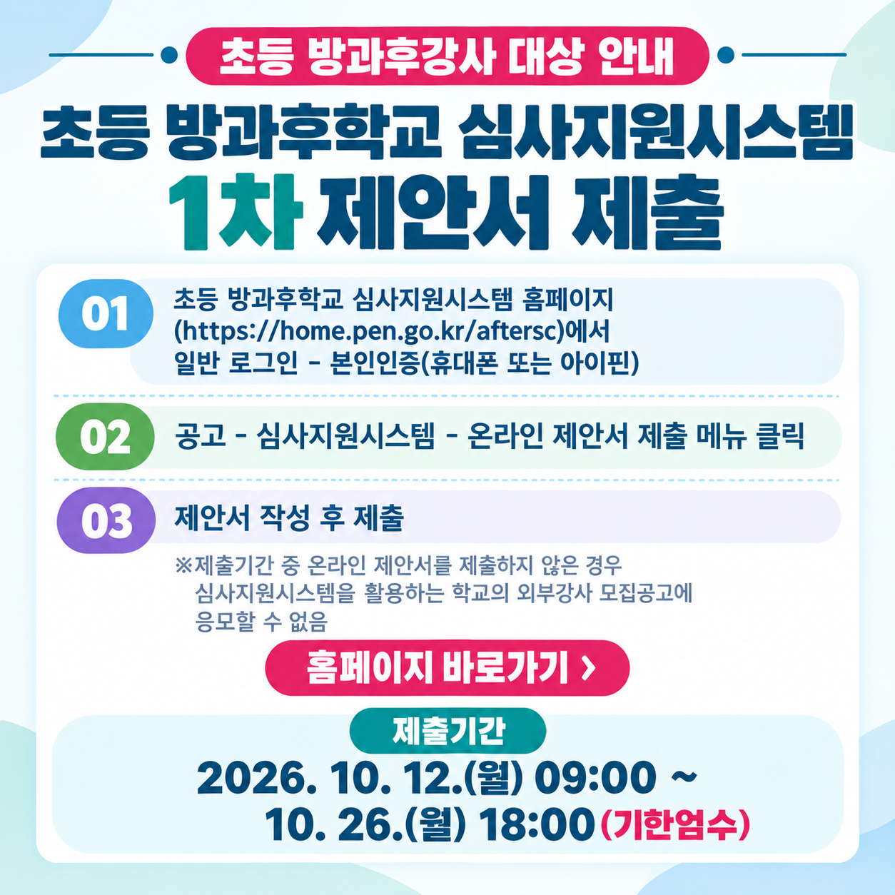 <p>초등 방과후강사 대상 안내&nbsp;</p>
<p>초등 방과후학교 심사지원시스템</p>
<p>1차 제안서 제출</p>
<p>01 초등 방과후학교 심사지원시스템 홈페이지</p>
<p>(https://home.pen.go.kr/aftersc)에서</p>
<p>일반 로그인 - 본인인증(휴대폰 또는 아이핀)</p>
<p>02 공고 - 심사지원시스템 - 온라인 제안서 제출 메뉴 클릭</p>
<p>03 제안서 작성 후 제출</p>
<p>※제출기간 중 온라인 제안서를 제출하지 않은 경우</p>
<p>심사지원시스템을 활용하는 학교의 외부강사 모집공고에</p>
<p>응모할 수 없음</p>
<p>홈페이지 바로가기 ></p>
<p>제출기간</p>
<p>2026. 10. 12.(월) 09:00 ~ 10. 26.(월) 18:00 (기한엄수)</p>
