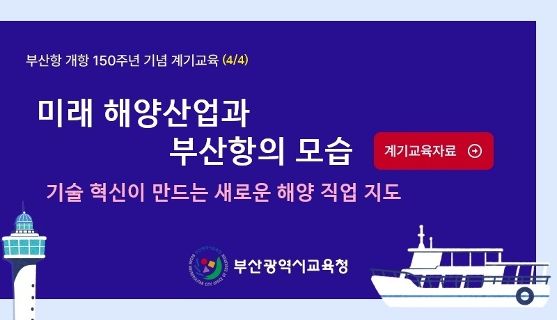 <p>부산항 개항 150주년 기념 계기교육(4/4)</p>
<p>미래 해양산업과 부산항의 모습</p>
<p>계기교육자료</p>
<p>기술 혁신이 만드는 새로운 해양 직업 지도</p>
<p>부산광역시교육청</p>