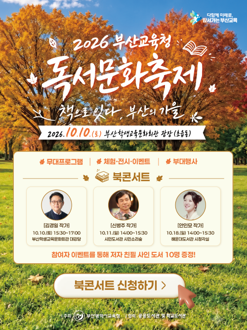 <p>2026 부산교육청 독서문화축제.책으로 있다. 부산의 가을&nbsp; 2026. 10. 10.(토) 부산학생교육문화회관 광장(초읍동) ※무대프로그램 |★체험·전시·이벤트 ★ 부대행사 ♥ 북콘서트 ☆[김경일작가] 10.10.(E) 15:30-17:00 부산학생교육문화회관 대강당 [신병주 작가10.11.(2) 14:00-15:30 시민도서관 시민소리숲 [안인모 작가] 10.18.(2) 14:00-15:30 해운대도서관 시청각실 참여자 이벤트를 통해 저자 친필 사인 도서 10명 증정! 북콘서트 신청하기> 주최 부산광역시교육청 협력 공공도서관 및 학교도서관</p>
<p>&nbsp;</p>
