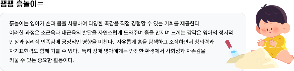잼잼 흙놀이는 흙놀이는 영아가 손과 몸을 사용하여 다양한 촉감을 직접 경험할 수 있는 기회를 제공한다. 이러한 과정은 소근육과 대근육의 발달을 자연스럽게 도와주며 흙을 만지며 느끼는 감각은 영아의 정서적 안정과 심리적 만족감에 긍정적인 영향을 미친다. 자유롭게 흙을 탐색하고 조작하면서 창의력과 자기표현력도 함께 기를 수 있다. 특히 장애 영아에게는 안전한 환경에서 사회성과 자존감을 키울 수 있는 중요한 활동이다.