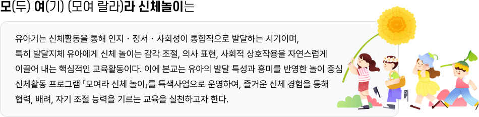 모(두) 여(기) (모여 랄라)라 신체놀이는 유아기는 신체활동을 통해 인지・정서・사회성이 통합적으로 발달하는 시기이며, 특히 발달지체 유아에게 신체 놀이는 감각 조절, 의사 표현, 사회적 상호작용을 자연스럽게 이끌어 내는 핵심적인 교육활동이다. 이에 본교는 유아의 발달 특성과 흥미를 반영한 놀이 중심 신체활동 프로그램 「모여라 신체 놀이」를 특색사업으로 운영하여, 즐거운 신체 경험을 통해 협력, 배려, 자기 조절 능력을 기르는 교육을 실천하고자 한다.